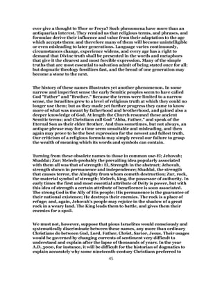 ever give a thought to Thor or Freya? Such phenomena have more than an
antiquarian interest. They remind us that religious terms, and phrases, and
formulae derive their influence and value from their adaptation to the age
which accepts them: and therefore many of them will become unintelligible
or even misleading to later generations. Language varies continuously,
circumstances change, experience widens, and every age has a right to
demand that Divine truth shall be presented in the words and metaphors
that give it the clearest and most forcible expression. Many of the simple
truths that are most essential to salvation admit of being stated once for all;
but dogmatic theology fossilizes fast, and the bread of one generation may
become a stone to the next.
The history of these names illustrates yet another phenomenon. In some
narrow and imperfect sense the early Semitic peoples seem to have called
God "Father" and "Brother." Because the terms were limited to a narrow
sense, the Israelites grew to a level of religious truth at which they could no
longer use them; but as they made yet further progress they came to know
more of what was meant by fatherhood and brotherhood, and gained also a
deeper knowledge of God. At length the Church resumed these ancient
Semitic terms; and Christians call God "Abba, Father," and speak of the
Eternal Son as their elder Brother. And thus sometimes, but not always, an
antique phrase may for a time seem unsuitable and misleading, and then
again may prove to be the best expression for the newest and fullest truth.
Our criticism of a religious formula may simply reveal our failure to grasp
the wealth of meaning which its words and symbols can contain.
Turning from these obsolete names to those in common use-El; Jehovah;
Shaddai; Zur; Melech-probably the prevailing idea popularly associated
with them all was that of strength: El, Strength in the abstract; Jehovah,
strength shown in permanence and independence; Shaddai, the strength
that causes terror, the Almighty from whom cometh destruction; Zur, rock,
the material symbol of strength; Melech, king, the possessor of authority. In
early times the first and most essential attribute of Deity is power, but with
this idea of strength a certain attribute of beneficence is soon associated.
The strong God is the Ally of His people; His permanence is the guarantee of
their national existence; He destroys their enemies. The rock is a place of
refuge; and, again, Jehovah’s people may rejoice in the shadow of a great
rock in a weary land. The King leads them to battle, and gives them their
enemies for a spoil.
We must not, however, suppose that pious Israelites would consciously and
systematically discriminate between these names, any more than ordinary
Christians do between God, Lord, Father, Christ, Savior, Jesus. Their usages
would be governed by changing currents of sentiment very difficult to
understand and explain after the lapse of thousands of years. In the year
A.D. 3000, for instance, it will be difficult for the historian of dogmatics to
explain accurately why some nineteenth-century Christians preferred to
45
 