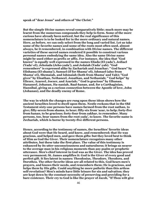 speak of "dear Jesus" and others of "the Christ."
But the simple Divine names reveal comparatively little; much more may be
learnt from the numerous compounds they help to form. Some of the more
curious have already been noticed, but the real significance of this
nomenclature is to be looked for in the more ordinary and natural names.
Here, as before, we can only select from the long and varied list. Let us take
some of the favorite names and some of the roots most often used, almost
always, be it remembered, in combination with Divine names. The different
varieties of these sacred names rendered it possible to construct various
personal names embodying the same idea. Also the same Divine name
might be used either as prefix or affix. For instance, the idea that "God
knows" is equally well expressed in the names Eliada (El-yada’), Jediael
(Yada’-el), Jehoiada (Jeho-yada’), and Jedaiah (Yada’-yah). "God
remembers" is expressed alike by Zachariah and Jozachar; " God hears" by
Elishama (El-shama’), Samuel (if for Shama’-el), Ishmael (also from
Shama’-el), Shemaiah, and Ishmaiah (both from Shama’ and Yah); "God
gives" by Elnathan, Nethaneel, Jonathan, and Nethaniah; " God helps" by
Eliezer, Azareel, Joezer, and Azariah; " God is gracious" by Elhanan,
Hananeel, Johanan, Ha-naniah, Baal-hanan, and, for a Carthaginian,
Hannibal, giving us a curious connection between the Apostle of love, John
(Johanan), and the deadly enemy of Rome.
The way in which the changes are rung upon these ideas shows how the
ancient Israelites loved to dwell upon them. Nestle reckons that in the Old
Testament sixty-one persons have names farmed from the root nathan, to
give; fifty-seven from shama, to hear; fifty-six from ‘azar, to help; forty-five
from hanan, to be gracious; forty-four from zakhar, to remember. Many
persons, too, bear names from the root yada’, to know. The favorite name is
Zechariah, which is borne by twenty-five different persons.
Hence, according to the testimony of names, the Israelites’ favorite ideas
about God were that He heard, and knew, and remembered; that He was
gracious, and helped men, and gave them gifts: but they loved best to think
of Him as God the Giver. Their nomenclature recognizes many other
attributes, but these take the first place. The value of this testimony is
enhanced by its utter unconsciousness and naturalness; it brings us nearer
to the average man in his religious moments than any psalm or prophetic
utterance. Men’s chief interest in God was as the Giver. The idea has proved
very permanent; St. James amplifies it: God is the Giver of every good and
perfect gift. It lies latent in names: Theodosius, Theodore, Theodora, and
Dorothea. The other favorite ideas are all related to this. God hears men’s
prayers, and knows their needs, and remembers them; He is gracious, and
helps them by His gifts. Could anything be more pathetic than this artless
self-revelation? Men’s minds have little leisure for sin and salvation; they
are kept down by the constant necessity of preserving and providing for a
bare existence. Their cry to God is like the prayer of Jacob, "If Thou wilt give
46
 