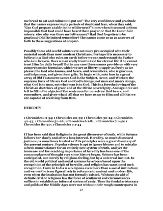 me bread to eat and raiment to put on!" The very confidence and gratitude
that the names express imply periods of doubt and fear, when they said,
"Can God prepare a table in the wilderness?" times when it seemed to them
impossible that God could have heard their prayer or that He knew their
misery, else why was there no deliverance? Had God forgotten to be
gracious? Did He indeed remember? The names come to us as answers of
faith to these suggestions of despair.
Possibly these old-world saints were not more pre-occupied with their
material needs than most modern Christians. Perhaps it is necessary to
believe in a God who rules on earth before we can understand the Father
who is in heaven. Does a man really trust in God for eternal life if he cannot
trust Him for daily bread? But in any case these names provide us with very
comprehensive formulae, which we are at liberty to apply as freely as we
please: the God who knows, and hears, and remembers, who is gracious,
and helps men, and gives them gifts. To begin with, note how in a great
array of Old Testament names God is the Subject, Actor, and Worker; the
supreme facts of life are God and God’s doings, not man and man’s doings,
what God is to man, not what man is to God. This is a foreshadowing of the
Christian doctrines of grace and of the Divine sovereignty. And again we are
left to fill in the objects of the sentences for ourselves: God hears, and
remembers, and gives-what? All that we have to say to Him and all that we
are capable of receiving from Him.
HEREDITY
1 Chronicles 1:1-54; 1 Chronicles 2:1-55; 1 Chronicles 3:1-24; 1 Chronicles
4:1-43; 1 Chronicles 5:1-26; 1 Chronicles 6:1-81; 1 Chronicles 7:1-40; 1
Chronicles 8:1-40; 1 Chronicles 9:1-44
IT has been said that Religion is the great discoverer of truth, while Science
follows her slowly and after a long interval. Heredity, so much discussed
just now, is sometimes treated as if its principles were a great discovery of
the present century. Popular science is apt to ignore history and to mistake
a fresh nomenclature for an entirely new system of truth, and yet the
immense and far-reaching importance of heredity has been one of the
commonplaces of thought ever since history began. Science has been
anticipated, not merely by religious feeling, but by a universal instinct. In
the old world political and social systems have been based upon the
recognition of the principle of heredity, and religion has sanctioned such
recognition. Caste in India is a religious even more than a social institution;
and we use the term figuratively in reference to ancient and modern life,
even when the institution has not formally existed. Without the aid of
definite civil or religious law the force of sentiment and circumstances
suffices to establish an informal system of caste. Thus the feudal aristocracy
and guilds of the Middle Ages were not without their rough counterparts in
47
 