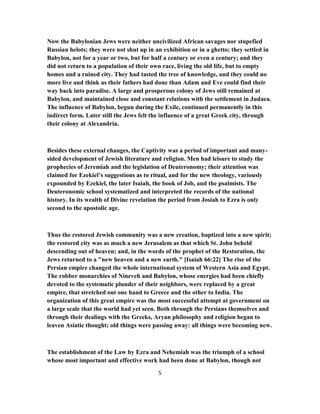 Now the Babylonian Jews were neither uncivilized African savages nor stupefied
Russian helots; they were not shut up in an exhibition or in a ghetto; they settled in
Babylon, not for a year or two, but for half a century or even a century; and they
did not return to a population of their own race, living the old life, but to empty
homes and a ruined city. They had tasted the tree of knowledge, and they could no
more live and think as their fathers had done than Adam and Eve could find their
way back into paradise. A large and prosperous colony of Jews still remained at
Babylon, and maintained close and constant relations with the settlement in Judaea.
The influence of Babylon, begun during the Exile, continued permanently in this
indirect form. Later still the Jews felt the influence of a great Greek city, through
their colony at Alexandria.
Besides these external changes, the Captivity was a period of important and many-
sided development of Jewish literature and religion. Men had leisure to study the
prophecies of Jeremiah and the legislation of Deuteronomy; their attention was
claimed for Ezekiel’s suggestions as to ritual, and for the new theology, variously
expounded by Ezekiel, the later Isaiah, the book of Job, and the psalmists. The
Deuteronomic school systematized and interpreted the records of the national
history. In its wealth of Divine revelation the period from Josiah to Ezra is only
second to the apostolic age.
Thus the restored Jewish community was a new creation, baptized into a new spirit;
the restored city was as much a new Jerusalem as that which St. John beheld
descending out of heaven; and, in the words of the prophet of the Restoration, the
Jews returned to a "new heaven and a new earth." [Isaiah 66:22] The rise of the
Persian empire changed the whole international system of Western Asia and Egypt.
The robber monarchies of Nineveh and Babylon, whose energies had been chiefly
devoted to the systematic plunder of their neighbors, were replaced by a great
empire, that stretched out one hand to Greece and the other to India. The
organization of this great empire was the most successful attempt at government on
a large scale that the world had yet seen. Both through the Persians themselves and
through their dealings with the Greeks, Aryan philosophy and religion began to
leaven Asiatic thought; old things were passing away: all things were becoming new.
The establishment of the Law by Ezra and Nehemiah was the triumph of a school
whose most important and effective work had been done at Babylon, though not
5
 