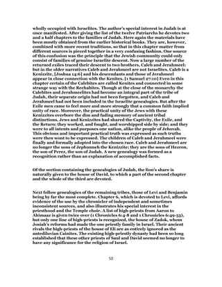 wholly occupied with Israelites. The author’s special interest in Judah is at
once manifested. After giving the list of the twelve Patriarchs he devotes two
and a half chapters to the families of Judah. Here again the materials have
been mostly obtained from the earlier historical books. They are, however,
combined with more recent traditions, so that in this chapter matter from
different sources is pieced together in a very confusing fashion. One source
of this confusion was the principle that the Jewish community could only
consist of families of genuine Israelite descent. Now a large number of the
returned exiles traced their descent to two brothers, Caleb and Jerahmeel;
but in the older narratives Caleb and Jerahmeel are not Israelites. Caleb is a
Kenizzite, [Joshua 14:6] and his descendants and those of Jerahmeel
appear in close connection with the Kenites. [1 Samuel 27:10] Even in this
chapter certain of the Calebites are called Kenites and connected in some
strange way with the Rechabites. Though at the close of the monarchy the
Calebites and Jerahmeelites had become an integral part of the tribe of
Judah, their separate origin had not been forgotten, and Caleb and
Jerahmeel had not been included in the Israelite genealogies. But after the
Exile men came to feel more and more strongly that a common faith implied
unity of race. Moreover, the practical unity of the Jews with these
Kenizzites overbore the dim and fading memory of ancient tribal
distinctions. Jews and Kenizzites had shared the Captivity, the Exile, and
the Return; they worked, and fought, and worshipped side by side; and they
were to all intents and purposes one nation, alike the people of Jehovah.
This obvious and important practical truth was expressed as such truths
were then wont to be expressed. The children of Caleb and Jerahmeel were
finally and formally adopted into the chosen race. Caleb and Jerahmeel are
no longer the sons of Jephunneh the Kenizzite; they are the sons of Hezron,
the son of Perez, the son of Judah. A new genealogy was formed as a
recognition rather than an explanation of accomplished facts.
Of the section containing the genealogies of Judah, the lion’s share is
naturally given to the house of David, to which a part of the second chapter
and the whole of the third are devoted.
Next follow genealogies of the remaining tribes, those of Levi and Benjamin
being by far the most complete. Chapter 6, which is devoted to Levi, affords
evidence of the use by the chronicler of independent and sometimes
inconsistent sources, and also illustrates his special interest in the
priesthood and the Temple choir. A list of high-priests from Aaron to
Ahimaaz is given twice over (1 Chronicles 6:4-8 and 1 Chronicles 6:49-53),
but only one line of high-priests is recognized, the house of Zadok, whom
Josiah’s reforms had made the one priestly family in Israel. Their ancient
rivals the high-priests of the house of Eli are as entirely ignored as the
antediluvian Cainites. The existing high-priestly dynasty had been so long
established that these other priests of Saul and David seemed no longer to
have any significance for the religion of Israel.
50
 