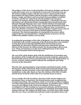 The pedigree of the three Levitical families of Gershom, Kohath, and Merari
is also given twice over: in 1 Chronicles 6:16-30 and 1 Chronicles 6:31-49.
The former pedigree begins with the sons of Levi, and proceeds to their
descendants; the latter begins with the founders of the guilds of singers,
Heman, Asaph, and Ethan, and traces back their genealogies to Kohath,
Gershom, and Merari respectively. But the pedigrees do not agree;
compare, for instance, the lists of the Kohathites:- 1 Chronicles 6:22-24; 1
Chronicles 6:36-38 Kohath Kohath Amminadab Izhar Korah Korah Assir
Elkanah Ebiasaph Ebiasaph Assir Assir Tahath Tahath Uriel Zephaniah
Uzziah Asariah Shaul Etc. We have here one of many illustrations of the fact
that the chronicler used materials of very different value. To attempt to
prove the absolute consistency of all his genealogies would be mere waste of
time. It is by no means certain that he himself supposed them to be
consistent. The frank juxtaposition of varying lists of ancestors rather
suggests that he was prompted by a scholarly desire to preserve for his
readers all available evidence of every kind.
In reading the genealogies of the tribe of Benjamin, it is specially interesting
to find that in the Jewish community of the Restoration there were families
tracing their descent through Mephibosheth and Jonathan to Saul.
Apparently the chronicler and his contemporaries shared this special
interest in the fortunes of a fallen dynasty, for the genealogy is given twice
over. These circumstances are the more striking because in the actual
history of Chronicles Saul is all but ignored.
The rest of the ninth chapter deals with the inhabitants of Jerusalem and
the ministry of the Temple after the return from the Captivity, and is partly
identical with sections of Ezra and Nehemiah. It closes the family history, as
it were, of Israel, and its position indicates the standpoint and ruling
interests of the chronicler.
Thus the nine opening chapters of genealogies and kindred matter strike
the keynotes of the whole book. Some are personal and professional: some
are religious. On the one hand, we have the origin of existing families and
institutions; on the other hand, we have the election of the tribe of Judah
and the house of David, of the tribe of Levi and the house of Aaron.
Let us consider first the hereditary character of the Jewish religion and
priesthood. Here, as elsewhere, the formal doctrine only recognized and
accepted actual facts. The conditions which received the sanction of religion
were first imposed by the force of circumstances. In primitive times, if there
was to be any religion at all, it had to be national; if God was to be
worshipped at all, His worship was necessarily national, and He became in
some measure a national God. Sympathies are limited by knowledge and by
common interest. The ordinary Israelite knew very little of any other people
than his own. There was little international comity in primitive times, and
51
 