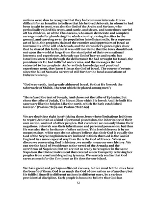 nations were slow to recognize that they had common interests. It was
difficult for an Israelite to believe that his beloved Jehovah, in whom he had
been taught to trust, was also the God of the Arabs and Syrians, who
periodically raided his crops, and cattle, and slaves, and sometimes carried
off his children, or of the Chaldaeans, who made deliberate and complete
arrangements for plundering the whole country, razing its cities to the
ground, and carrying away the population into distant exile. By a supreme
act of faith, the prophets claimed the enemies and oppressors of Israel as
instruments of the will of Jehovah, and the chronicler’s genealogies show
that he shared this faith; but it was still inevitable that the Jews should look
out upon the world at large from the standpoint of their own national
interests and experience. Jehovah was God of heaven and earth; but
Israelites knew Him through the deliverance He had wrought for Israel, the
punishments He had inflicted on her sins, and the messages He had
entrusted to her prophets. As far as their knowledge and practical
experience went, they knew Him as the God of Israel. The course of events
since the fall of Samaria narrowed still further the local associations of
Hebrew worship.
"God was wroth, And greatly abhorred Israel, So that He forsook the
tabernacle of Shiloh, The tent which He placed among men";
"He refused the tent of Joseph, And chose not the tribe of Ephraim, But
chose the tribe of Judah, The Mount Zion which He loved: And He built His
sanctuary like the heights Like the earth, which He hath established
forever." [Psalms 78:59-60; Psalms 78:67-69]
We are doubtless right in criticizing those Jews whose limitations led them
to regard Jehovah as a kind of personal possession, the inheritance of their
own nation, and not of other peoples. But even here we can only blame their
negations. Jehovah was their inheritance and personal possession; but then
He was also the in heritance of other nations. This Jewish heresy is by no
means extinct: white men do not always believe that their God is equally the
God of the Negro; Englishmen are inclined to think that God is the God of
England in a more especial way than He is the God of France. When we
discourse concerning God in history, we mostly mean our own history. We
can see the hand of Providence m the wreck of the Armada and the
overthrow of Napoleon; but we are not so ready to recognize in the same
Napoleon the Divine instrument that created a new Europe by relieving her
peoples from cruel and degrading tyranny. We scarcely realize that God
cares as much for the Continent as He does for our island.
We have great and perhaps sufficient excuses, but we must let the Jews have
the benefit of them. God is as much the God of one nation as of another; but
He fulfils Himself to different nations in different ways, by a various
providential discipline. Each people is bound to believe that God has
52
 
