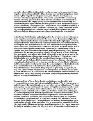 specially adapted His dealings to its needs, nor can we be surprised if men
forget or fail to observe that God has done no less for their neighbors. Each
nation rightly regards its religious ideas, and life and literature as a
precious inheritance peculiarly its own; and it should not be too severely
blamed for being ignorant that other nations have their inheritance also.
Such considerations largely justify the interest in heredity shown by the
chronicler’s genealogies. On the positive, practical side, religion is largely a
matter of heredity, and ought to be. The Christian sacrament of baptism is a
continual profession of this truth: our children are "clean"; they are within
the covenant of grace; we claim for them the privileges of the Church to
which we belong. That was also part of the meaning of the genealogies.
In the broad field of social and religious life the problems of heredity are in
some ways less complicated than in the more exact discussions of physical
science. Practical effects can be considered without attempting an accurate
analysis of causes. Family history not only determines physical constitution,
mental gifts, and moral character, but also fixes for the most part country,
home, education, circumstances, and social position. All these were a man’s
inheritance more peculiarly in Israel than with us; and in many cases in
Israel a man was often trained to inherit a family profession. Apart from the
ministry of the Temple, we read of a family of craftsmen, of other families
that were potters, of others who dwelt with the king for his work, and of the
families of the house of them that wrought fine linen. [1 Chronicles 14:1-2]
Religion is largely involved in the manifold inheritance which a man
receives from his fathers. His birth determines his religious education, the
examples of religious life set before him, the forms of worship in which as a
child he takes part. Most men live and die in the religion of their childhood;
they worship the God of their fathers; Romanist remains Romanist:
Protestant remains Protestant. They may fail to grasp any living faith, or
may lose all interest in religion; but such religion as most men have is part
of their inheritance. In the Israel of the chronicler faith and devotion to God
were almost always and entirely inherited. They were part of the great debt
which a man owed to his fathers.
The recognition of these facts should tend to foster our humility and
reverence, to encourage patriotism and philanthropy. We are the creatures
and debtors of the past, though we are slow to own our obligations. We have
nothing that we have not received; but we are apt to consider ourselves self-
made men, the architects and builders of our own fortunes, who have the
right to be self-satisfied, self-assertive, and selfish. The heir of all the ages,
in the full vigor of youth, takes his place in the foremost ranks of time, and
marches on in the happy consciousness of profound and multifarious
wisdom, immense resources, and magnificent opportunity. He forgets or
even despises the generations of labor and anguish that have built up for
him his great inheritance. The genealogies are a silent protest against such
insolent ingratitude. They remind us that in bygone days a man derived his
gifts and received his opportunities from his ancestors; they show us men as
the links in a chain, tenants for life, as it were, of our estate, called upon to
53
 