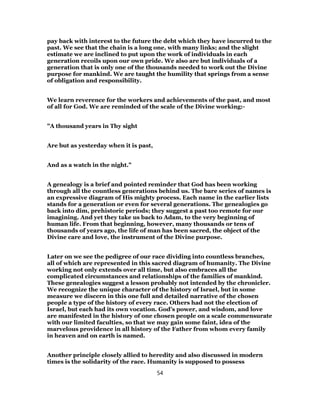 pay back with interest to the future the debt which they have incurred to the
past. We see that the chain is a long one, with many links; and the slight
estimate we are inclined to put upon the work of individuals in each
generation recoils upon our own pride. We also are but individuals of a
generation that is only one of the thousands needed to work out the Divine
purpose for mankind. We are taught the humility that springs from a sense
of obligation and responsibility.
We learn reverence for the workers and achievements of the past, and most
of all for God. We are reminded of the scale of the Divine working:-
"A thousand years in Thy sight
Are but as yesterday when it is past,
And as a watch in the night."
A genealogy is a brief and pointed reminder that God has been working
through all the countless generations behind us. The bare series of names is
an expressive diagram of His mighty process. Each name in the earlier lists
stands for a generation or even for several generations. The genealogies go
back into dim, prehistoric periods; they suggest a past too remote for our
imagining. And yet they take us back to Adam, to the very beginning of
human life. From that beginning, however, many thousands or tens of
thousands of years ago, the life of man has been sacred, the object of the
Divine care and love, the instrument of the Divine purpose.
Later on we see the pedigree of our race dividing into countless branches,
all of which are represented in this sacred diagram of humanity. The Divine
working not only extends over all time, but also embraces all the
complicated circumstances and relationships of the families of mankind.
These genealogies suggest a lesson probably not intended by the chronicler.
We recognize the unique character of the history of Israel, but in some
measure we discern in this one full and detailed narrative of the chosen
people a type of the history of every race. Others had not the election of
Israel, but each had its own vocation. God’s power, and wisdom, and love
are manifested in the history of one chosen people on a scale commensurate
with our limited faculties, so that we may gain some faint, idea of the
marvelous providence in all history of the Father from whom every family
in heaven and on earth is named.
Another principle closely allied to heredity and also discussed in modern
times is the solidarity of the race. Humanity is supposed to possess
54
 