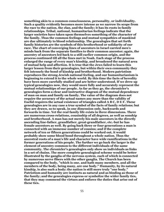 something akin to a common consciousness, personality, or individuality.
Such a quality evidently becomes more intense as we narrow its scope from
the race to the nation, the clan, and the family; it has its roots in family
relationships. Tribal, national, humanitarian feelings indicate that the
larger societies have taken upon themselves something of the character of
the family. Thus the common feelings and mutual sympathies of mankind
are due ultimately to blood relationship. The genealogies that set forth
family histories are the symbols of this brotherhood or solidarity of our
race. The chart of converging lines of ancestors in Israel carried men’s
minds back from the separate families to their common ancestor; again, the
ancestry of ancestors led back to a still earlier common origin, and the
process continued till all the lines met in Noah. Each stage of the process
enlarged the range of every man’s kinship, and broadened the natural area
of mutual help and affection. It is true that the Jews failed to learn this
larger lesson from their genealogies, but within their own community they
felt intensely the bond of kinship and brotherhood. Modern patriotism
reproduces the strong Jewish national feeling, and our humanitarianism is
beginning to extend it to the whole world. By this time the facts of heredity
have been more carefully studied and are better understood. If we drew up
typical genealogies now, they would more fully and accurately represent the
mutual relationships of our people. As far as they go, the chronicler’s
genealogies form a clear and instructive diagram of the mutual dependence
of man on man and family on family. The value of the diagram does not
require the accuracy of the actual names any more than the validity of
Euclid requires the actual existence of triangles called A B C, D E F. These
genealogies are in any case a true symbol of the facts of family relations; but
they are drawn, so to speak, in one dimension only, backwards and
forwards in time. Yet the real family life exists in three dimensions. There
are numerous cross-relations, cousinship of all degrees, as well as sonship
and brotherhood. A man has not merely his male ancestors in the directly
ascending line-father, grandfather, great-grandfather, etc.-but he has
female ancestors as well. By going back three or four generations a man is
connected with an immense number of cousins; and if the complete
network of ten or fifteen generations could be worked out, it would
probably show some blood bond throughout a whole nation. Thus the
ancestral roots of a man’s life and character have wide ramifications in the
former generations of his people. The further we go back the larger is the
element of ancestry common to the different individuals of the same
community. The chronicler’s genealogies only show us individuals as links
in a set of chains. The more complete genealogical scheme would be better
illustrated by the ganglia of the nervous system, each of which is connected
by numerous nerve fibers with the other ganglia. The Church has been
compared to the body, "which is one, and hath many members, and all the
members of the body, being many, are one body." Humanity, by its natural
kinship, is also such a body; the nation is still more truly "one body."
Patriotism and humanity are instincts as natural and as binding as those of
the family; and the genealogies express or symbolize the wider family ties,
that they may commend the virtues and enforce the duties that arise out of
these ties.
55
 