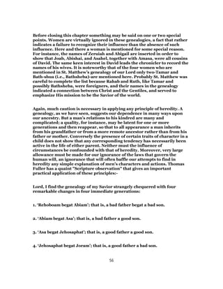Before closing this chapter something may be said on one or two special
points. Women are virtually ignored in these genealogies, a fact that rather
indicates a failure to recognize their influence than the absence of such
influence. Here and there a woman is mentioned for some special reason.
For instance, the names of Zeruiah and Abigail are inserted in order to
show that Joab, Abishai, and Asahel, together with Amasa, were all cousins
of David. The same keen interest in David leads the chronicler to record the
names of his wives. It is noteworthy that of the four women who are
mentioned in St. Matthew’s genealogy of our Lord only two-Tamar and
Bath-shua (i.e., Bathsheba)-are mentioned here. Probably St. Matthew was
careful to complete the list because Rahab and Ruth, like Tamar and
possibly Bathsheba, were foreigners, and their names in the genealogy
indicated a connection between Christ and the Gentiles, and served to
emphasize His mission to be the Savior of the world.
Again, much caution is necessary in applying any principle of heredity. A
genealogy, as we have seen, suggests our dependence in many ways upon
our ancestry. But a man’s relations to his kindred are many and
complicated; a quality, for instance, may be latent for one or more
generations and then reappear, so that to all appearance a man inherits
from his grandfather or from a more remote ancestor rather than from his
father or mother. Conversely the presence of certain traits of character in a
child does not show that any corresponding tendency has necessarily been
active in the life of either parent. Neither must the influence of
circumstances be confounded with that of heredity. Moreover, very large
allowance must be made for our ignorance of the laws that govern the
human will, an ignorance that will often baffle our attempts to find in
heredity any simple explanation of men’s characters and actions. Thomas
Fuller has a quaint "Scripture observation" that gives an important
practical application of these principles:-
Lord, I find the genealogy of my Savior strangely chequered with four
remarkable changes in four immediate generations:
1. ‘Rehoboam begat Abiam’; that is, a bad father begat a bad son.
2. ‘Abiam begat Asa’; that is, a bad father a good son.
3. ‘Asa begat Jehosaphat’; that is, a good father a good son.
4. ‘Jehosaphat begat Joram’; that is, a good father a bad son.
56
 