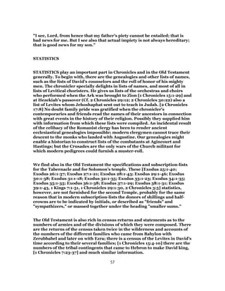 "I see, Lord, from hence that my father’s piety cannot be entailed; that is
bad news for me. But I see also that actual impiety is not always hereditary;
that is good news for my son."
STATISTICS
STATISTICS play an important part in Chronicles and in the Old Testament
generally. To begin with, there are the genealogies and other lists of names,
such as the lists of David’s counselors and the roll of honor of his mighty
men. The chronicler specially delights in lists of names, and most of all in
lists of Levitical choristers. He gives us lists of the orchestras and choirs
who performed when the Ark was brought to Zion [1 Chronicles 15:1-29] and
at Hezekiah’s passover (Cf. 2 Chronicles 29:12; 2 Chronicles 30:22) also a
list of Levites whom Jehoshaphat sent out to teach in Judah. [2 Chronicles
17:8] No doubt family pride was gratified when the chronicler's
contemporaries and friends read the names of their ancestors in connection
with great events in the history of their religion. Possibly they supplied him
with information from which these lists were compiled. An incidental result
of the celibacy of the Romanist clergy has been to render ancient
ecclesiastical genealogies impossible; modern clergymen cannot trace their
descent to the monks who landed with Augustine. Our genealogies might
enable a historian to construct lists of the combatants at Agincourt and
Hastings; but the Crusades are the only wars of the Church militant for
which modern pedigrees could furnish a muster-roll.
We find also in the Old Testament the specifications and subscription-lists
for the Tabernacle and for Solomon’s temple. These [Exodus 25:1-40;
Exodus 26:1-37; Exodus 27:1-21; Exodus 28:1-43; Exodus 29:1-46; Exodus
30:1-38; Exodus 31:1-18; Exodus 32:1-35; Exodus 33:1-23; Exodus 34:1-35;
Exodus 35:1-35; Exodus 36:1-38; Exodus 37:1-29; Exodus 38:1-31; Exodus
39:1-43, 1 Kings 7:1-51, 1 Chronicles 29:1-30, 2 Chronicles 3:5] statistics,
however, are not furnished for the second Temple, probably for the same
reason that in modern subscription-lists the donors of shillings and half-
crowns are to be indicated by initials, or described as "friends" and
"sympathizers," or massed together under the heading "smaller sums."
The Old Testament is also rich in census returns and statements as to the
numbers of armies and of the divisions of which they were composed. There
are the returns of the census taken twice in the wilderness and accounts of
the numbers of the different families who came from Babylon with
Zerubbabel and later on with Ezra; there is a census of the Levites in David’s
time according to their several families; [1 Chronicles 15:4-10] there are the
numbers of the tribal contingents that came to Hebron to make David king,
[1 Chronicles 7:23-37] and much similar information.
57
 