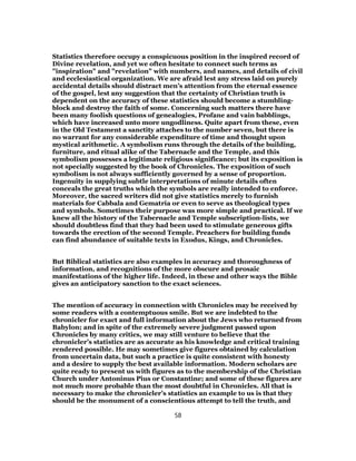 Statistics therefore occupy a conspicuous position in the inspired record of
Divine revelation, and yet we often hesitate to connect such terms as
"inspiration" and "revelation" with numbers, and names, and details of civil
and ecclesiastical organization. We are afraid lest any stress laid on purely
accidental details should distract men’s attention from the eternal essence
of the gospel, lest any suggestion that the certainty of Christian truth is
dependent on the accuracy of these statistics should become a stumbling-
block and destroy the faith of some. Concerning such matters there have
been many foolish questions of genealogies, Profane and vain babblings,
which have increased unto more ungodliness. Quite apart from these, even
in the Old Testament a sanctity attaches to the number seven, but there is
no warrant for any considerable expenditure of time and thought upon
mystical arithmetic. A symbolism runs through the details of the building,
furniture, and ritual alike of the Tabernacle and the Temple, and this
symbolism possesses a legitimate religious significance; but its exposition is
not specially suggested by the book of Chronicles. The exposition of such
symbolism is not always sufficiently governed by a sense of proportion.
Ingenuity in supplying subtle interpretations of minute details often
conceals the great truths which the symbols are really intended to enforce.
Moreover, the sacred writers did not give statistics merely to furnish
materials for Cabbala and Gematria or even to serve as theological types
and symbols. Sometimes their purpose was more simple and practical. If we
knew all the history of the Tabernacle and Temple subscription-lists, we
should doubtless find that they had been used to stimulate generous gifts
towards the erection of the second Temple. Preachers for building funds
can find abundance of suitable texts in Exodus, Kings, and Chronicles.
But Biblical statistics are also examples in accuracy and thoroughness of
information, and recognitions of the more obscure and prosaic
manifestations of the higher life. Indeed, in these and other ways the Bible
gives an anticipatory sanction to the exact sciences.
The mention of accuracy in connection with Chronicles may be received by
some readers with a contemptuous smile. But we are indebted to the
chronicler for exact and full information about the Jews who returned from
Babylon; and in spite of the extremely severe judgment passed upon
Chronicles by many critics, we may still venture to believe that the
chronicler’s statistics are as accurate as his knowledge and critical training
rendered possible. He may sometimes give figures obtained by calculation
from uncertain data, but such a practice is quite consistent with honesty
and a desire to supply the best available information. Modern scholars are
quite ready to present us with figures as to the membership of the Christian
Church under Antoninus Pius or Constantine; and some of these figures are
not much more probable than the most doubtful in Chronicles. All that is
necessary to make the chronicler’s statistics an example to us is that they
should be the monument of a conscientious attempt to tell the truth, and
58
 