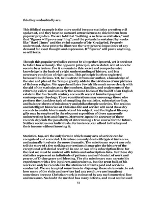 this they undoubtedly are.
This Biblical example is the more useful because statistics are often evil
spoken of, and they have no outward attractiveness to shield them from
popular prejudice. We are told that "nothing is so false as statistics," and
that "figures will prove anything"; and the polemic is sustained by works
like "Hard Times" and the awful example of Mr. Gradgrind. Properly
understood, these proverbs illustrate the very general impatience of any
demand for exact thought and expression. If "figures" will prove anything,
so will texts.
Though this popular prejudice cannot be altogether ignored, yet it need not
be taken too seriously. The opposite principle, when stated, will at once be
seen to be a truism. For it amounts to this: exact and comprehensive
knowledge is the basis of a right understanding of history, and is a
necessary condition of right action. This principle is often neglected
because it is obvious. Yet, to illustrate it from our author, a knowledge of
the size and plan of the Temple greatly adds to the vividness of our pictures
of Hebrew religion. We apprehend later Jewish life much more clearly with
the aid of the statistics as to the numbers, families, and settlements of the
returning exiles; and similarly the account-books of the bailiff of an English
estate in the fourteenth century are worth several hundred pages of
contemporary theology. These considerations may encourage those who
perform the thankless task of compiling the statistics, subscription-lists,
and balance-sheets of missionary and philanthropic societies. The zealous
and intelligent historian of Christian life and service will need these dry
records to enable him to understand his subject, and the highest literary
gifts may be employed in the eloquent exposition of these apparently
uninteresting facts and figures. Moreover, upon the accuracy of these
records depends the possibility of determining a true course for the future.
Neither societies nor individuals, for instance, can afford to live beyond
their income without knowing it.
Statistics, too, are the only form in which many acts of service can be
recognized and recorded. Literature can only deal with typical instances,
and naturally it selects the more dramatic. The missionary report can only
tell the story of a few striking conversions; it may give the history of the
exceptional self-denial revolved in one or two of its subscription-lists; for
the rest we must be content with tables and subscription-lists. But these dry
statistics represent an infinitude of patience and self-denial, of work and
prayer, of Divine grace and blessing. The city missionary may narrate his
experiences with a few inquirers and penitents, but the great bulk of his
work can only be recorded in the statement of visits paid and services
conducted. We are tempted sometimes to disparage these statements, to ask
how many of the visits and services had any result; we are impatient
sometimes because Christian work is estimated by any such numerical line
and measure. No doubt the method has many defects, and must not be used
59
 