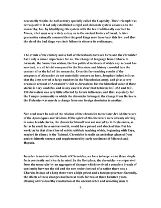 necessarily within the half-century specially called the Captivity. Their triumph was
retrospective: it not only established a rigid and elaborate system unknown to the
monarchy, but, by identifying this system with the law traditionally ascribed to
Moses, it led men very widely astray as to the ancient history of Israel. A later
generation naturally assumed that the good kings must have kept this law, and that
the sin of the bad kings was their failure to observe its ordinances.
The events of the century and a half or thereabouts between Ezra and the chronicler
have only a minor importance for us. The change of language from Hebrew to
Aramaic, the Samaritan schism, the few political incidents of which any account has
survived, are all trivial compared to the literature and history crowded into the
century after the fall of the monarchy. Even the far-reaching results of the
conquests of Alexander do not materially concern us here. Josephus indeed tells us
that the Jews served in large numbers in the Macedonian army, and gives a very
dramatic account of Alexander’s visit to Jerusalem; but the historical value of these
stories is very doubtful, and in any case it is clear that between B.C. 333 and B.C.
250 Jerusalem was very little affected by Greek influences, and that, especially for
the Temple community to which the chronicler belonged, the change from Darius to
the Ptolemies was merely a change from one foreign dominion to another.
Nor need much be said of the relation of the chronicler to the later Jewish literature
of the Apocalypses and Wisdom. If the spirit of this literature were already stirring
in some Jewish circles, the chronicler himself was not moved by it. Ecclesiastes, as
far as he could have understood it, would have pained and shocked him. But his
work lay in that direct line of subtle rabbinic teaching which, beginning with Ezra,
reached its climax in the Talmud. Chronicles is really an anthology gleaned from
ancient historic sources and supplemented by early specimens of Midrash and
Hagada.
In order to understand the book of Chronicles, we have to keep two or three simple
facts constantly and clearly in mind. In the first place, the chronicler was separated
from the monarchy by an aggregate of changes which involved a complete breach of
continuity between the old and the new order: instead of a nation there was a
Church; instead of a king there were a high-priest and a foreign governor. Secondly,
the effects of these changes had been at work for two or three hundred years,
effacing all trustworthy recollection of the ancient order and schooling men to
6
 