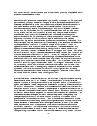 too mechanically; but we cannot give it up without ignoring altogether much
earnest and successful labor.
Our chronicler’s interest in statistics lays healthy emphasis on the practical
character of religion. There is a danger of identifying spiritual force with
literary and rhetorical gifts; to recognize the religious value of statistics is
the most forcible protest against such identification. The permanent
contribution of any age to religions thought will naturally take a literary
form, and the higher the literary qualities of religious writing, the more
likely it is to survive. Shakespeare, Milton, and Bunyan have probably
exercised a more powerful direct religious influence on subsequent
generations than all the theologians of the seventeenth century. But the
supreme service of the Church in any age is its influence on its own
generation, by which it moulds the generation immediately following. That
influence can only be estimated by careful study of all possible information,
and especially of statistics. We cannot assign mathematical values to
spiritual effects and tabulate them like Board of Trade returns; but real
spiritual movements will before long have practical issues, that can be
heard, and seen, and felt, and even admit of being put into tables. "The wind
bloweth where it listeth, and thou hearest the voice thereof, but knowest not
whence it cometh and whither it goeth"; [John 3:8] and yet the boughs and
the corn bend before the wind, and the ships are carried across the sea to
their desired haven. Tables may be drawn up of the tonnage and the rate of
sailing. So is every one that is born of the Spirit. You cannot tell when and
how God breathes upon the soul; but if the Divine Spirit be indeed at work
in any society, there will be fewer crimes and quarrels, less scandal, and
more deeds of charity. We may justly suspect a revival which has no effect
upon the statistical records of national life. Subscription-lists are very
imperfect tests of enthusiasm, but any widespread Christian fervor would
be worth little if it did not swell subscription-lists.
Chronicles is not the most important witness to a sympathetic relationship
between the Bible and exact science. The first chapter of Genesis is the
classic example of the appropriation by an inspired writer of the scientific
spirit and method. Some chapters in Job show a distinctly scientific interest
in natural phenomena. Moreover, the direct concern of Chronicles is in the
religious aspects of social science. And yet there is a patient accumulation of
data with no obvious dramatic value: names, dates, numbers, specifications,
and ritual which do not improve the literary character of the narrative. This
conscientious recording of dry facts, this noting down of anything and
everything that connects with the subject, is closely akin to the initial
processes of the inductive sciences. True, the chronicler’s interests are in
some directions narrowed by personal and professional feeling; but within
these limits he is anxious to make a complete record, which, as we have
seen, sometimes leads to repetition. Now inductive science is based on
unlimited statistics. The astronomer and biologist share the chronicler’s
appetite for this kind of mental food. The lists in Chronicles are few and
meager compared to the records of Greenwich Observatory or the volumes
60
 