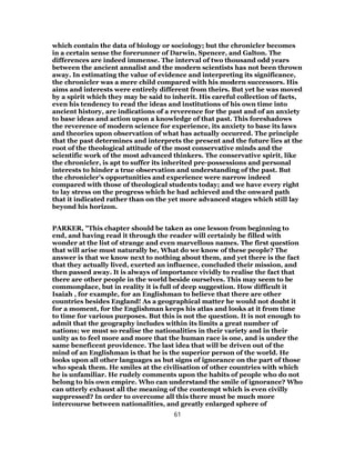 which contain the data of biology or sociology; but the chronicler becomes
in a certain sense the forerunner of Darwin, Spencer, and Galton. The
differences are indeed immense. The interval of two thousand odd years
between the ancient annalist and the modern scientists has not been thrown
away. In estimating the value of evidence and interpreting its significance,
the chronicler was a mere child compared with his modern successors. His
aims and interests were entirely different from theirs. But yet he was moved
by a spirit which they may be said to inherit. His careful collection of facts,
even his tendency to read the ideas and institutions of his own time into
ancient history, are indications of a reverence for the past and of an anxiety
to base ideas and action upon a knowledge of that past. This foreshadows
the reverence of modern science for experience, its anxiety to base its laws
and theories upon observation of what has actually occurred. The principle
that the past determines and interprets the present and the future lies at the
root of the theological attitude of the most conservative minds and the
scientific work of the most advanced thinkers. The conservative spirit, like
the chronicler, is apt to suffer its inherited pre-possessions and personal
interests to hinder a true observation and understanding of the past. But
the chronicler’s opportunities and experience were narrow indeed
compared with those of theological students today; and we have every right
to lay stress on the progress which he had achieved and the onward path
that it indicated rather than on the yet more advanced stages which still lay
beyond his horizon.
PARKER, "This chapter should be taken as one lesson from beginning to
end, and having read it through the reader will certainly be filled with
wonder at the list of strange and even marvellous names. The first question
that will arise must naturally be, What do we know of these people? The
answer is that we know next to nothing about them, and yet there is the fact
that they actually lived, exerted an influence, concluded their mission, and
then passed away. It is always of importance vividly to realise the fact that
there are other people in the world beside ourselves. This may seem to be
commonplace, but in reality it is full of deep suggestion. How difficult it
Isaiah , for example, for an Englishman to believe that there are other
countries besides England! As a geographical matter he would not doubt it
for a moment, for the Englishman keeps his atlas and looks at it from time
to time for various purposes. But this is not the question. It is not enough to
admit that the geography includes within its limits a great number of
nations; we must so realise the nationalities in their variety and in their
unity as to feel more and more that the human race is one, and is under the
same beneficent providence. The last idea that will be driven out of the
mind of an Englishman is that he is the superior person of the world. He
looks upon all other languages as but signs of ignorance on the part of those
who speak them. He smiles at the civilisation of other countries with which
he is unfamiliar. He rudely comments upon the habits of people who do not
belong to his own empire. Who can understand the smile of ignorance? Who
can utterly exhaust all the meaning of the contempt which is even civilly
suppressed? In order to overcome all this there must be much more
intercourse between nationalities, and greatly enlarged sphere of
61
 