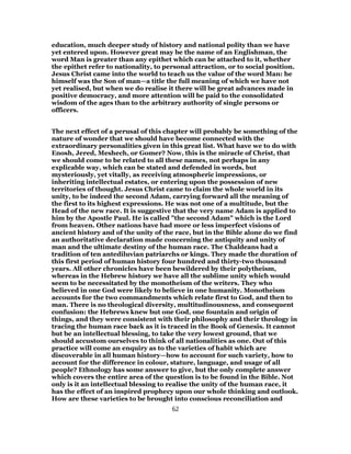 education, much deeper study of history and national polity than we have
yet entered upon. However great may be the name of an Englishman, the
word Man is greater than any epithet which can be attached to it, whether
the epithet refer to nationality, to personal attraction, or to social position.
Jesus Christ came into the world to teach us the value of the word Man: he
himself was the Son of man—a title the full meaning of which we have not
yet realised, but when we do realise it there will be great advances made in
positive democracy, and more attention will be paid to the consolidated
wisdom of the ages than to the arbitrary authority of single persons or
officers.
The next effect of a perusal of this chapter will probably be something of the
nature of wonder that we should have become connected with the
extraordinary personalities given in this great list. What have we to do with
Enosh, Jered, Meshech, or Gomer? Now, this is the miracle of Christ, that
we should come to be related to all these names, not perhaps in any
explicable way, which can be stated and defended in words, but
mysteriously, yet vitally, as receiving atmospheric impressions, or
inheriting intellectual estates, or entering upon the possession of new
territories of thought. Jesus Christ came to claim the whole world in its
unity, to be indeed the second Adam, carrying forward all the meaning of
the first to its highest expressions. He was not one of a multitude, but the
Head of the new race. It is suggestive that the very name Adam is applied to
him by the Apostle Paul. He is called "the second Adam" which is the Lord
from heaven. Other nations have had more or less imperfect visions of
ancient history and of the unity of the race, but in the Bible alone do we find
an authoritative declaration made concerning the antiquity and unity of
man and the ultimate destiny of the human race. The Chaldeans had a
tradition of ten antediluvian patriarchs or kings. They made the duration of
this first period of human history four hundred and thirty-two thousand
years. All other chronicles have been bewildered by their polytheism,
whereas in the Hebrew history we have all the sublime unity which would
seem to be necessitated by the monotheism of the writers. They who
believed in one God were likely to believe in one humanity. Monotheism
accounts for the two commandments which relate first to God, and then to
man. There is no theological diversity, multitudinousness, and consequent
confusion: the Hebrews knew but one God, one fountain and origin of
things, and they were consistent with their philosophy and their theology in
tracing the human race back as it is traced in the Book of Genesis. It cannot
but be an intellectual blessing, to take the very lowest ground, that we
should accustom ourselves to think of all nationalities as one. Out of this
practice will come an enquiry as to the varieties of habit which are
discoverable in all human history—how to account for such variety, how to
account for the difference in colour, stature, language, and usage of all
people? Ethnology has some answer to give, but the only complete answer
which covers the entire area of the question is to be found in the Bible. Not
only is it an intellectual blessing to realise the unity of the human race, it
has the effect of an inspired prophecy upon our whole thinking and outlook.
How are these varieties to be brought into conscious reconciliation and
62
 