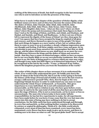 nothing of the bitterness of death, but shall recognise in the last messenger
one who is sent to introduce us into the presence of the King.
What havoc is made in this chapter of the grandeur of titular dignity; what
brilliant names are here; and yet they have become the names of the dead.
The dukes of Edom, duke Timnah, duke Aliah, duke Jetheth, duke
Aholibamah, duke Elah, duke Pinon, duke Kenaz, duke Teman, duke
Mibzar, duke Magdiel, duke Iram,—what are they now? where are their
robes? where the pomp and circumstance that made them figures in their
time? And as for the kings of Edom, and Bela, and Jobab, and Husham, and
Hadad, and Samlah, and Shaul, and Baalhanan,—is there not one of them
left to represent the dignity of the house of Edom? are they clean gone for
ever? Can spaces that have been occupied by kings be emptied of all glory
and renown, and throw themselves open to uses of the people? We know
that such things do happen as a mere matter of fact, but we seldom allow
them to come so near to us as to produce a deeply religious impression upon
our thought and feeling. If all these mighty men have come and gone, let us
not attempt to put away from ourselves the commonplace fact that we shall
also go, and the place which knows us now shall know us no more for ever.
The difference between the kings and the dukes of Edom and ourselves
Isaiah , that they have a name on historical pages, whilst we have no names
but in our own family Bible or on our own particular tombstone. But a fame
is open to us: the fame of doing good is a renown which any man may enjoy,
and though it may make but little figure as to historical importance, it will
be recognised at the last by the words—"Come, ye blessed of my Father,
inherit the kingdom prepared for you from the foundation of the world."
The writer of this chapter shows us how necessary it is to understand the
whole, if we would really understand the part. He boldly puts down the
name of Adam at the head of his list. But is not the writer going to furnish
the history of the kings of Israel and of Judah; is he not in the last resort to
occupy a still narrower ground? Why, then, does he begin at the very
beginning? Simply because in order to understand any one man we must
understand the whole Prayer of Manasseh , or humanity. This gives
importance to every individual. He is not self-contained and self-
measureable, as if he had no relation to any who have gone before; every
man may be said to be the sum-total of all the men that have preceded him
upon the stage of history. If he is not so consciously, yet he is more or less so
unconsciously. The man who is born today is born under infinite
responsibilities: he has but few experiments to make, for all experiments
have been made before he was born; it may come that the very last man who
enters into this state of being may have nothing to do but to accept
conclusions, for the little earth has been understood through and through,
in every line and particle, so that nothing further remains to be discovered
by science or argued by philosophy. Think of it—the little world utterly
exhausted; every atom of dust has been examined, every insect has been
anatomised, every flower has been made to give up its secret, and there is
nothing now to be done on what we call "the great globe itself" but to accept
64
 