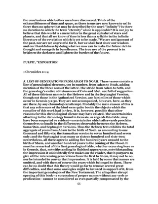 the conclusions which other men have discovered. Think of the
exhaustibleness of time and space, as these terms are now known to us! Is
there then no sphere that may be described by the word "infinity"? Is there
no duration to which the term "eternity" alone is applicable? It is our joy to
believe that this world is a mere letter in the great alphabet of stars and
planets, and that all we know of time is less than a syllable in the infinite
literature of the revelation which is yet to be made. "We are not ignorant of
the past, nor are we ungrateful for it, but we shall best show our wisdom
and our thankfulness by doing what we now can to make the future rich in
thought and energetic in beneficence. The true use of the present is to
brighten the darkness and lighten the burden of the future.
PULPIT, "EXPOSITION
1 Chronicles 1:1-4
A. LIST OF GENERATIONS FROM ADAM TO NOAH. These verses contain a
line of genealogical descents, ten in number, from Adam to Noah, adding
mention of the three sons of the latter. The stride from Adam to Seth, and
the genealogy's entire obliviousness of Cain and Abel, are full of suggestion.
All of these thirteen names in the Hebrew and in the Septuagint Version,
though not those in the Authorized Version, are facsimiles of those which
occur in Genesis 5:1-32. They are not accompanied, however, here, as they
are there, by any chronological attempt. Probably the main reason of this is
that any references of the kind were quite beside the objects which the
compiler of this work had in view. It is, however, possible that other
reasons for this chronological silence may have existed. The uncertainities
attaching to the chronology found in Genesis, as regards this table, may
have been suspected or evident—uncertainties which afterwards proclaim
themselves so loudly in the differences observable between the Hebrew,
Samaritan, and Septuagint versions. Thus the Hebrew text exhibits the total
aggregate of years from Adam to the birth of Noah, as amounting to one
thousand and fifty-six; the Samaritan version to seven hundred and seven
only; and the Septuagint to as many as sixteen hundred and sixty-two;
nevertheless, all three agree in adding five hundred years onward to the
birth of Shem, and another hundred years to the coming of the Flood. It
must be remarked of this first genealogical table, whether occurring here or
in Genesis, that, notwithstanding its finished appearance, notwithstanding
the impression it undoubtedly first makes on the reader, that it purports to
give all the intervening generations from the first to Shem, it may not be so;
nor be intended to convey that impression. It is held by some that names are
omitted, and with them of course the years which belonged to them. There
can be no doubt that this theory would go far to remove several great
difficulties, and that some analogies might be invoked in support of it, from
the important genealogies of the New Testament. The altogether abrupt
opening of this book—a succession of proper names without any verb or
predication—cannot be considered as even partially compensated by the
65
 