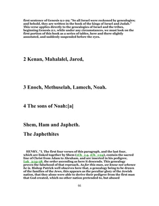 first sentence of Genesis 9:1-29; "So all Israel were reckoned by genealogies;
and behold, they are written in the book of the kings of Israel and Judah."
This verse applies directly to the genealogies of Israel and the tribes,
beginning Genesis 2:1, while under any circumstances, we must look on the
first portion of this book as a series of tables, here and there slightly
annotated, and suddenly suspended before the eyes.
2 Kenan, Mahalalel, Jared,
3 Enoch, Methuselah, Lamech, Noah.
4 The sons of Noah:[a]
Shem, Ham and Japheth.
The Japhethites
HENRY, "I. The first four verses of this paragraph, and the last four,
which are linked together by Shem (1Ch_1:4, 1Ch_1:24), contain the sacred
line of Christ from Adam to Abraham, and are inserted in his pedigree,
Luk_3:34-38, the order ascending as here it descends. This genealogy
proves the falsehood of that reproach, As for this man, we know not whence
he is. Bishop Patrick well observes here that, a genealogy being to be drawn
of the families of the Jews, this appears as the peculiar glory of the Jewish
nation, that they alone were able to derive their pedigree from the first man
that God created, which no other nation pretended to, but abused
66
 