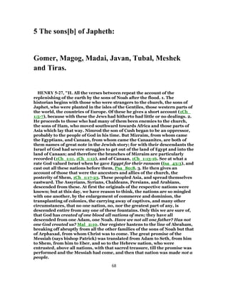 5 The sons[b] of Japheth:
Gomer, Magog, Madai, Javan, Tubal, Meshek
and Tiras.
HENRY 5-27, "II. All the verses between repeat the account of the
replenishing of the earth by the sons of Noah after the flood. 1. The
historian begins with those who were strangers to the church, the sons of
Japhet, who were planted in the isles of the Gentiles, those western parts of
the world, the countries of Europe. Of these he gives a short account (1Ch_
1:5-7), because with these the Jews had hitherto had little or no dealings. 2.
He proceeds to those who had many of them been enemies to the church,
the sons of Ham, who moved southward towards Africa and those parts of
Asia which lay that way. Nimrod the son of Cush began to be an oppressor,
probably to the people of God in his time. But Mizraim, from whom came
the Egyptians, and Canaan, from whom came the Canaanites, are both of
them names of great note in the Jewish story; for with their descendants the
Israel of God had severe struggles to get out of the land of Egypt and into the
land of Canaan; and therefore the branches of Mizraim are particularly
recorded (1Ch_1:11, 1Ch_1:12), and of Canaan, 1Ch_1:13-16. See at what a
rate God valued Israel when he gave Egypt for their ransom (Isa_43:3), and
cast out all these nations before them, Psa_80:8. 3. He then gives an
account of those that were the ancestors and allies of the church, the
posterity of Shem, 1Ch_1:17-23. These peopled Asia, and spread themselves
eastward. The Assyrians, Syrians, Chaldeans, Persians, and Arabians,
descended from these. At first the originals of the respective nations were
known; but at this day, we have reason to think, the nations are so mingled
with one another, by the enlargement of commerce and dominion, the
transplanting of colonies, the carrying away of captives, and many other
circumstances, that no one nation, no, nor the greatest part of any, is
descended entire from any one of these fountains. Only this we are sure of,
that God has created of one blood all nations of men; they have all
descended from one Adam, one Noah. Have we not all one father? Has not
one God created us? Mal_2:10. Our register hastens to the line of Abraham,
breaking off abruptly from all the other families of the sons of Noah but that
of Arphaxad, from whom Christ was to come. The great promise of the
Messiah (says bishop Patrick) was translated from Adam to Seth, from him
to Shem, from him to Eber, and so to the Hebrew nation, who were
entrusted, above all nations, with that sacred treasure, till the promise was
performed and the Messiah had come, and then that nation was made not a
people.
68
 