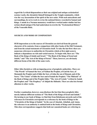 regard the Levitical dispensation as their one original and antique ecclesiastical
system. Lastly, the chronicler himself belonged to the Temple community, which
was the very incarnation of the spirit of the new order. With such antecedents and
surroundings, he set to work to revise the national history recorded in Samuel and
Kings. A monk in a Norman monastery would have worked under similar but less
serious disadvantages if he had undertaken to-rewrite the "Ecclesiastical History"
of the Venerable Bede.
SOURCES AND MODE OF COMPOSITION
OUR impressions as to the sources of Chronicles are derived from the general
character of its contents, from a comparison with other books of the Old Testament,
and from the actual statements of Chronicles itself. To take the last first: there are
numerous references to authorities in Chronicles which at first sight seem to
indicate a dependence on rich and varied sources. To begin with, there are "The
Book of the Kings of Judah and Israel," "The Book of the Kings of Israel and
Judah," and "The Acts of the Kings of Israel." These, however, are obviously
different forms of the title of the same work.
Other titles furnish us with an imposing array of prophetic authorities. There are
"The Words" of Samuel the Seer, of Nathan the Prophet, of Gad the Seer, of
Shemaiah the Prophet and of Iddo the Seer, of Jehu the son of Hanani, and of the
Seers; "The Vision" of Iddo the Seer and of Isaiah the Prophet; "The Midrash" of
the Book of Kings and of the Prophet Iddo; "The Acts of Uzziah," written by Isaiah
the Prophet; and "The Prophecy" of Ahijah the Shilonite. There are also less formal
allusions to other works.
Further examination, however, soon discloses the fact that these prophetic titles
merely indicate different sections of "The Book of the Kings of Israel and Judah."
On turning to our book of Kings, we find that from Rehoboam onwards each of the
references in Chronicles corresponds to a reference by the book of Kings to the
"Chronicles of the Kings of Judah." In the case of Ahaziah, Athaliah, and Amon,
the reference to an authority is omitted both in the books of Kings and Chronicles.
This close correspondence suggests that both our canonical books are referring to
7
 