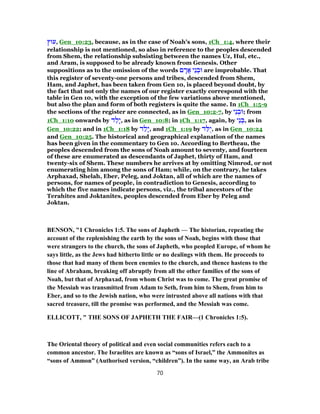 ‫,עוּץ‬ Gen_10:23, because, as in the case of Noah's sons, 1Ch_1:4, where their
relationship is not mentioned, so also in reference to the peoples descended
from Shem, the relationship subsisting between the names Uz, Hul, etc.,
and Aram, is supposed to be already known from Genesis. Other
suppositions as to the omission of the words ‫ם‬ ָ‫ֲר‬‫א‬ ‫ֵי‬‫נ‬ ְ‫וּב‬ are improbable. That
this register of seventy-one persons and tribes, descended from Shem,
Ham, and Japhet, has been taken from Gen 10, is placed beyond doubt, by
the fact that not only the names of our register exactly correspond with the
table in Gen 10, with the exception of the few variations above mentioned,
but also the plan and form of both registers is quite the same. In 1Ch_1:5-9
the sections of the register are connected, as in Gen_10:2-7, by ‫ֵי‬‫נ‬ ְ‫;וּב‬ from
1Ch_1:10 onwards by ‫ד‬ ַ‫ָל‬‫י‬, as in Gen_10:8; in 1Ch_1:17, again, by ‫ֵי‬‫נ‬ ְ‫,בּ‬ as in
Gen_10:22; and in 1Ch_1:18 by ‫ד‬ ַ‫ָל‬‫י‬, and 1Ch_1:19 by ‫ד‬ ַ‫ֻלּ‬‫י‬, as in Gen_10:24
and Gen_10:25. The historical and geographical explanation of the names
has been given in the commentary to Gen 10. According to Bertheau, the
peoples descended from the sons of Noah amount to seventy, and fourteen
of these are enumerated as descendants of Japhet, thirty of Ham, and
twenty-six of Shem. These numbers he arrives at by omitting Nimrod, or not
enumerating him among the sons of Ham; while, on the contrary, he takes
Arphaxad, Shelah, Eber, Peleg, and Joktan, all of which are the names of
persons, for names of people, in contradiction to Genesis, according to
which the five names indicate persons, viz., the tribal ancestors of the
Terahites and Joktanites, peoples descended from Eber by Peleg and
Joktan.
BENSON, "1 Chronicles 1:5. The sons of Japheth — The historian, repeating the
account of the replenishing the earth by the sons of Noah, begins with those that
were strangers to the church, the sons of Japheth, who peopled Europe, of whom he
says little, as the Jews had hitherto little or no dealings with them. He proceeds to
those that had many of them been enemies to the church, and thence hastens to the
line of Abraham, breaking off abruptly from all the other families of the sons of
Noah, but that of Arphaxad, from whom Christ was to come. The great promise of
the Messiah was transmitted from Adam to Seth, from him to Shem, from him to
Eber, and so to the Jewish nation, who were intrusted above all nations with that
sacred treasure, till the promise was performed, and the Messiah was come.
ELLICOTT, " THE SONS OF JAPHETH THE FAIR—(1 Chronicles 1:5).
The Oriental theory of political and even social communities refers each to a
common ancestor. The Israelites are known as “sons of Israel,” the Ammonites as
“sons of Ammon” (Authorised version, “children”). In the same way, an Arab tribe
70
 