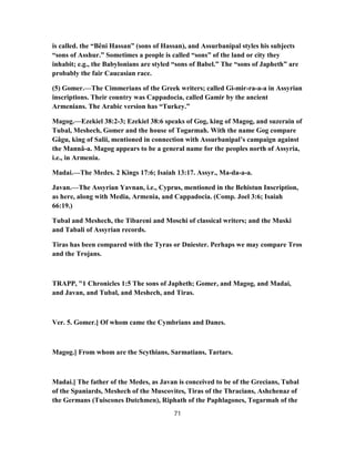 is called. the “Bêni Hassan” (sons of Hassan), and Assurbanipal styles his subjects
“sons of Asshur.” Sometimes a people is called “sons” of the land or city they
inhabit; e.g., the Babylonians are styled “sons of Babel.” The “sons of Japheth” are
probably the fair Caucasian race.
(5) Gomer.—The Cimmerians of the Greek writers; called Gi-mir-ra-a-a in Assyrian
inscriptions. Their country was Cappadocia, called Gamir by the ancient
Armenians. The Arabic version has “Turkey.”
Magog.—Ezekiel 38:2-3; Ezekiel 38:6 speaks of Gog, king of Magog, and suzerain of
Tubal, Meshech, Gomer and the house of Togarmah. With the name Gog compare
Gâgu, king of Salii, mentioned in connection with Assurbanipal’s campaign against
the Mannâ-a. Magog appears to be a general name for the peoples north of Assyria,
i.e., in Armenia.
Madai.—The Medes. 2 Kings 17:6; Isaiah 13:17. Assyr., Ma-da-a-a.
Javan.—The Assyrian Yavnan, i.e., Cyprus, mentioned in the Behistun Inscription,
as here, along with Media, Armenia, and Cappadocia. (Comp. Joel 3:6; Isaiah
66:19.)
Tubal and Meshech, the Tibareni and Moschi of classical writers; and the Muski
and Tabali of Assyrian records.
Tiras has been compared with the Tyras or Dniester. Perhaps we may compare Tros
and the Trojans.
TRAPP, "1 Chronicles 1:5 The sons of Japheth; Gomer, and Magog, and Madai,
and Javan, and Tubal, and Meshech, and Tiras.
Ver. 5. Gomer.] Of whom came the Cymbrians and Danes.
Magog.] From whom are the Scythians, Sarmatians, Tartars.
Madai.] The father of the Medes, as Javan is conceived to be of the Grecians, Tubal
of the Spaniards, Meshech of the Muscovites, Tiras of the Thracians, Ashchenaz of
the Germans (Tuiscones Dutchmen), Riphath of the Paphlagones, Togarmah of the
71
 