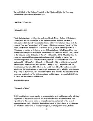 Turks, Elishah of the Eolians, Tarshish of the Cilicians, Kittim the Cyprians,
Dodanim or Rodahim the Rhodians, &c.
PARKER, "Verses 5-8
1 Chronicles 11:5
"And the inhabitants of Jebus [Jerusalem, which is Jebus ( Joshua 15:8; Judges
19:10),] said [for the full speech of the Jebusites on this occasion see2Sam, 1
Chronicles 5:6] to David, Thou shalt not come hither. Nevertheless David took the
castle of Zion [the "stronghold" of 2 Samuel 5:7 is better than the "castle" of this
place. The Hebrew word means "a fortified place,"] which is the city of David."
[This name is applied in Scripture to two different places. (1) In2Samuel5 we read
that David having taken Jerusalem, and stormed the citadel on Mount Zion, "dwelt
in the fort, and called it the city of David" ( 1 Chronicles 11:7). After that time the
castle and palace of Zion appear to have been called "the city of David," as
contradistinguished alike from Jerusalem generally, and from Moriah and other
sections of it ( 1 Kings 3:1; 1 Kings 8:1; 2 Chronicles 5:2). In it David and most of
his successors on the throne were buried ( 1 Kings 2:10; 2 Chronicles 9:31, etc.).
Mount Zion, or the city of David, is on the south-west side of Jerusalem, opposite
Moriah, or the temple-mount, with which it was connected by a bridge spanning the
deep valley of Tyropoean. The tomb of David on Zion is to this day one of the most
honoured sanctuaries of the Mohammedans; and the square keep, called the Castle
of David, on the northern end of Zion,
Spiritual Portresses
"The castle of Zion."
THIS beautiful expression may be so accommodated as to yield some useful spiritual
suggestions. Understand, however, the difference between accommodation and
exposition. In the present instance we avail ourselves exclusively of the uses of
accommodation. Every Christian dwells in the castle of Zion; that is to say, he does
not dwell in a wilderness, in an uncertain place, in a temporary cloud, but in a
72
 