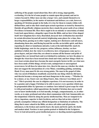suffering of the people round about him. Here all is strong, impregnable,
everlasting. It is the lot of some people to remain upon this ground, and not to
venture beyond it. Other men can take a larger view, and commit themselves to
larger responsibilities, in the matter of statement and defence; as a rule, however,
speaking of Christian people in the bulk, it is wise for them to remain within well-
defined lines, and to take their stand upon actual experience as tested by themselves.
Outside all specifically religious mysteries there stands the great castle of an evident
Providence in human life. Here there ought to be no mistake or uncertainty of mind.
Look back upon history, altogether apart from the Bible, and see how it has shaped
itself: how kingdoms have risen, flourished, decayed: how civilisation has marched
in certain directions beyond all control, brightening some places for a time, then
deserting them, passing on to other regions, making new disclosures and advances,
abandoning them also, and fleeing beyond the sea like an invisible spirit, and there
repeating its silent or tumultuous miracles. Look at the individual life: mark its
feeble beginnings: note its rise, progress, action, influence, destiny: see how
ambition is foiled, how the victor is overthrown, how evil purposes come up to a
given degree, and just when they are about to assume all the honour and pride of
conquest they are turned back and overwhelmed in confusion: see how the plans we
thought the wisest have been turned into cloud and wind, and how things which we
were least certain about have become the most energetic factors in life: see what uses
have been made of little things, trivial events, unimportant or unrecognised
occurrences: let all these be taken into view, then let the man say whether the whole
does not suggest the interposition of a wise Mind, a moulding guiding, sustaining
Hand. Every man must fix his own strong points. The man in the gospel of John
who was cured of blindness steadfastly asserted the one thing which he did know,
and therein became a strong man and most dangerous to the enemy—"Whether he
be a sinner, or no, I know not: one thing I know, that, whereas I was blind, now I
see." This is precisely the case in religious experience. It is not necessary in order to
be a genuine and a happy Christian to be able to answer every question which may
be propounded either by ignorance or candour: here indeed is great scope for what
is with proud modesty called agnosticism: the humble Christian does not so much
care to know intellectually as to feel morally, lovingly, compassionately, or, in other
words, as to enjoy profound and often silent communion with God. Innumerable are
the temptations which lie along the purely intellectual line. Men are tempted to be
clever, ingenious, superior to their brethren, and are thus led on into a kind of
priestly assumption without any official designation or limitation of authority. The
thing that is most valued in the Bible, set above all rubies and all precious
substances, is the broken and contrite heart, the meek and lowly spirit, the docile
and modest mind. Nowhere is mere genius praised or idolised in the Scriptures.
Never is God attracted by great intellectual power or dazzling mental acquisitions;
74
 