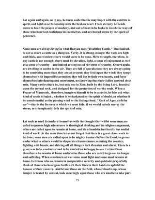 but again and again, so to say, he turns aside that he may linger with the contrite in
spirit, and hold sweet fellowship with the broken heart. From eternity he bends
down to hear the prayer of modesty, and out of heaven he looks to watch the ways of
those who have lost confidence in themselves, and are bowed down by the spirit of
penitence.
Some men are always living in what Bunyan calls "Doubting Castle." That indeed,
is not so much a castle as a dungeon. Verily, it is strong enough: the walls are high
and thick, and windows there would seem to be none. Mere strength, therefore, in
any castle is not enough: there must be elevation, light, a sense of enjoyment as well
as a sense of security—and indeed arising out of the sense of security. Others again
are dwelling in castles in the air. They are full of speculation: they are always going
to be something more than they are at present: they feed upon the wind: they tempt
themselves with impossible promises: they tell lies to their own hearts, and force
themselves into dancing and merriment, not knowing that their follies portend their
ruin. Many castles there be, but only one in Zion, built by the living Lord, founded
upon the eternal rock, and designed for the protection of worthy souls. When a
Prayer of Manasseh , therefore, imagines himself to be in a castle, let him ask what
kind of castle it Isaiah , whether it be darkened by the spirit of doubt, or whether it
be unsubstantial as the passing wind or the fading cloud. "Rock of Ages, cleft for
me"—that is the fortress in which we must hide, if we would calmly survey the
storm, or triumphantly defy the spirit of ruin.
Let such as need it comfort themselves with the thought that whilst some men are
called to pursue high adventures in theological thinking and in religious argument,
others are called upon to remain at home, and do a humbler but hardly less useful
kind of work. At the same time let us not forget that there is a great chase work to
be done; some men are called upon to be mighty hunters before the Lord, to go out
under what to others would be desperate circumstances, scouring the country,
fighting wild beasts, and driving off all things which threaten and alarm. There is a
great war to be conducted and to be carried on to happy issues. Let not those
therefore who remain at home undervalue those who are called to go out to danger
and suffering. When a nation is at war some must fight and some must remain at
home. Let those who so remain in comparative security and quietude prayerfully
think of those who have gone forth with their lives in their hands to uphold the
honour of their country. And let not those on the field, whose blood is up, whose
temper is heated by contest, look sneeringly upon those who are unable to take part
75
 