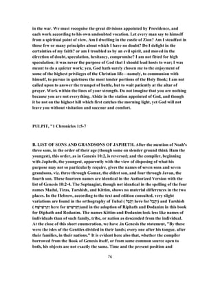in the war. We must recognise the great divisions appointed by Providence, and
each work according to his own undoubted vocation. Let every man say to himself
from a spiritual point of view, Am I dwelling in the castle of Zion? Am I steadfast in
those few or many principles about which I have no doubt? Do I delight in the
certainties of my faith? or am I troubled as by an evil spirit, and moved in the
direction of doubt, speculation, hesitancy, compromise? I am not fitted for high
speculation; it was never the purpose of God that I should lead hosts to war; I was
meant to do a quieter work; yea, God hath surely chosen me to the enjoyment of
some of the highest privileges of the Christian life—namely, to communion with
himself, to pursue in quietness the most tender portions of the Holy Book; I am not
called upon to answer the trumpet of battle, but to wait patiently at the altar of
prayer. Work within the lines of your strength. Do not imagine that you are nothing
because you are not everything. Abide in the station appointed of God, and though
it be not on the highest hill which first catches the morning light, yet God will not
leave you without visitation and succour and comfort.
PULPIT, "1 Chronicles 1:5-7
B. LIST OF SONS AND GRANDSONS OF JAPHETH. After the mention of Noah's
three sons, in the order of their age (though some on slender ground think Ham the
youngest), this order, as in Genesis 10:2, is reversed; and the compiler, beginning
with Japheth, the youngest, apparently with the view of disposing of what his
purpose may not so particularly require, gives the names of seven sons and seven
grandsons, viz. three through Gomar, the eldest son, and four through Javan, the
fourth son. These fourteen names are identical in the Authorized Version with the
list of Genesis 10:2-4. The Septuagint, though not identical in the spelling of the four
names Madai, Tiras, Tarshish, and Kittim, shows no material differences in the two
places. In the Hebrew, according to the text and edition consulted, very slight
variations are found in the orthography of Tubal ( ‫ל‬ָ‫בּ‬ֻ‫ת‬ ְ‫ו‬ here for ‫ל‬ָ‫ב‬ֻ‫ת‬ ְ‫)ו‬ and Tarshish
( ‫ח‬ ָ‫ישׁ‬ ִ‫שׁ‬ ְ‫ר‬ ַ‫ת‬ ְ‫ו‬ here for ‫ישׁ‬ ִ‫שׁ‬ ְ‫ר‬ ַ‫ת‬ ְ‫)ו‬and in the adoption of Riphath and Dodanim in this book
for Diphath and Rodanim. The names Kittim and Dodanim look less like names of
individuals than of such family, tribe, or nation as descended from the individual.
At the close of this short enumeration, we have .in Genesis the statement, "By these
were the isles of the Gentiles divided in their lands; every one after his tongue, after
their families, in their nations." It is evident here also that, whether the compiler
borrowed from the Book of Genesis itself, or from some common source open to
both, his objects are not exactly the same. Time and the present position and
76
 