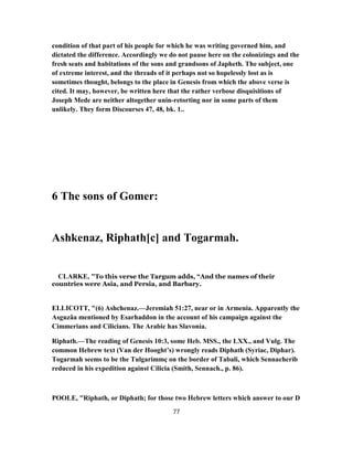 condition of that part of his people for which he was writing governed him, and
dictated the difference. Accordingly we do not pause here on the colonizings and the
fresh seats and habitations of the sons and grandsons of Japheth. The subject, one
of extreme interest, and the threads of it perhaps not so hopelessly lost as is
sometimes thought, belongs to the place in Genesis from which the above verse is
cited. It may, however, be written here that the rather verbose disquisitions of
Joseph Mede are neither altogether unin-retorting nor in some parts of them
unlikely. They form Discourses 47, 48, bk. 1..
6 The sons of Gomer:
Ashkenaz, Riphath[c] and Togarmah.
CLARKE, "To this verse the Targum adds, “And the names of their
countries were Asia, and Persia, and Barbary.
ELLICOTT, "(6) Ashchenaz.—Jeremiah 51:27, near or in Armenia. Apparently the
Asguzâa mentioned by Esarhaddon in the account of his campaign against the
Cimmerians and Cilicians. The Arabic has Slavonia.
Riphath.—The reading of Genesis 10:3, some Heb. MSS., the LXX., and Vulg. The
common Hebrew text (Van der Hooght’s) wrongly reads Diphath (Syriac, Diphar).
Togarmah seems to be the Tulgarimmç on the border of Tabali, which Sennacherib
reduced in his expedition against Cilicia (Smith, Sennach., p. 86).
POOLE, "Riphath, or Diphath; for those two Hebrew letters which answer to our D
77
 