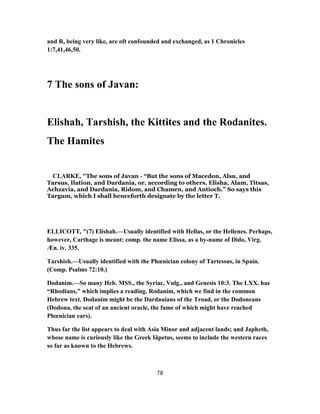 and R, being very like, are oft confounded and exchanged, as 1 Chronicles
1:7,41,46,50.
7 The sons of Javan:
Elishah, Tarshish, the Kittites and the Rodanites.
The Hamites
CLARKE, "The sons of Javan - “But the sons of Macedon, Alsu, and
Tarsus, Ilation, and Dardania, or, according to others, Elisha, Alam, Titsas,
Achzavia, and Dardania, Ridom, and Chamen, and Antioch.” So says this
Targum, which I shall henceforth designate by the letter T.
ELLICOTT, "(7) Elishah.—Usually identified with Hellas, or the Hellenes. Perhaps,
however, Carthage is meant: comp. the name Elissa, as a by-name of Dido, Virg.
Æn. iv. 335.
Tarshish.—Usually identified with the Phœnician colony of Tartessus, in Spain.
(Comp. Psalms 72:10.)
Dodanim.—So many Heb. MSS., the Syriac, Vulg., and Genesis 10:3. The LXX. has
“Rhodians,” which implies a reading, Rodanim, which we find in the common
Hebrew text. Dodanim might be the Dardauians of the Troad, or the Dodoneans
(Dodona, the seat of an ancient oracle, the fame of which might have reached
Phœnician ears).
Thus far the list appears to deal with Asia Minor and adjacent lands; and Japheth,
whose name is curiously like the Greek Iäpetus, seems to include the western races
so far as known to the Hebrews.
78
 