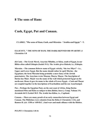 8 The sons of Ham:
Cush, Egypt, Put and Canaan.
CLARKE, "The sons of Ham; Cush, and Mizraim - “Arabia and Egypt.” - T.
ELLICOTT, " THE SONS OF HAM, THE DARK-SKINNED OR SWARTHY (1
Chronicles 1:8
(8) Cush.—The Greek Meroë, Assyrian Miluhha, or Kûsu, south of Egypt, in our
Bibles often called Ethiopia (Isaiah 19:1). The Arabic gives Habesh, i.e., Ethiopia.
Mizraim.—The common Hebrew name of Egypt: strictly, “the two Miçrs”—i.e.,
Upper and Lower Egypt. But the name should rather be spelt Mizrim—the
Egyptians; the form Mizraim being probably a mere fancy of the Jewish
punctuators. The Assyrians wrote Muçum, Muçru, Muçur. The Inscription of
Darius has Miçir. Maçôr was the name of the wall which protected Egypt on the
north-east. Hence it gave its name to the whole of Lower Egypt.—Cush and Muçur
are coupled together in the inscriptions of Esarhaddon and his son Assurbanipal.
Put.—Perhaps the Egyptian Punt, on the east coast of Africa. King Darius
mentioned Pûta and Kûsu as subject to him (Behist, Inscr.). Comp. Nahum 3:9;
Jeremiah 46:9; Ezekiel 30:5. The Arabic has Kibtu, i.e., Coptland.
Canaan.—There are many proofs of an early connection between Egypt and
Canaan. The Philistines were colonists from the Delta (1 Chronicles 1:12), and
Ramses II. (cir. 1350 or 1450 B.C. ) had wars and made alliance with the Hittites.
PULPIT 1 Chronicles 1:8-16
79
 