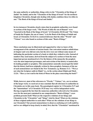 the same authority or authorities. Kings refers to the "Chronicles of the Kings of
Judah" for Judah, and to the "Chronicles of the Kings of Israel" for the northern
kingdom; Chronicles, though only dealing with Judah, combines these two titles in
one: "The Book of the Kings of Israel and Judah."
In two instances Chronicles clearly states that its prophetic authorities were found
as sections of the larger work. "The Words of Jehu the son of Hanani" were
"inserted in the Book of the Kings of Israel," [2 Chronicles 20:34] and "The Vision
of Isaiah the Prophet, the son of Amoz," is in the Book of the Kings of Judah and
Israel. [2 Chronicles 32:32] It is a natural inference that the other "Words" and
"Visions" were also found as sections of this same "Book of Kings."
These conclusions may be illustrated and supported by what we know of the
arrangement of the contents of ancient books. Our convenient modern subdivisions
of chapter and verse did not exist, but the Jews were not without some means of
indicating the particular section of a book to which they wished to refer. Instead of
numbers they used names, derived from the subject of a section or from the most
important person mentioned in it. For the history of the monarchy the prophets
were the most important personages, and each section of the history is named after
its leading prophet or prophets. This nomenclature naturally encouraged the belief
that the history had been originally written by these prophets. Instances of the use
of such nomenclature are found in the New Testament, e.g. Romans 11:2 : "Wot ye
not what the Scripture saith in Elijah"-i.e., in the section about Elijah-and Mark
12:26 : "Have ye not read in the book of Moses in the place concerning the bush?"
While, however, most of the references to "Words," "Visions," etc., are to sections
of the larger work, we need not at once conclude that all references to authorities in
Chronicles are to this same book. The genealogical register in 1 Chronicles 5:17 and
the "lamentations" of 2 Chronicles 35:25 may very well be independent works.
Having recognized the fact that the numerous authorities referred to by Chronicles
were for the most part contained in one comprehensive "Book of Kings," a new
problem presents itself: What are the respective relations of our Kings and
Chronicles to the "Chronicles" and "Kings" cited by them? What are the relations
of these original authorities to each other? What are the relations of our Kings to
our Chronicles? Our present nomenclature is about as confusing as it well could be;
and we are obliged to keep clearly in mind, first, that the "Chronicles" mentioned in
8
 