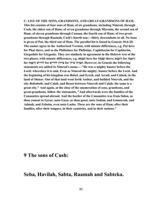 C. LIST OF THE SONS, GRANDSONS, AND GREAT-GRANDSONS OF HAM.
This list consists of four sons of Ham, of six grandsons, including Nimrod, through
Cush, the eldest son of Ham; of seven grandsons through Mizraim, the second son of
Ham; of eleven grandsons through Canaan, the fourth son of Ham; of two great-
grandsons through Raamah, Cush's fourth son;—thirty descendants in all. No issue
is given of Put, the third son of Hem. The parallel list is found in Genesis 10:6-20.
The names agree in the Authorized Version, with minute differences, e.g. Put here
for Phut there, and so the Philistines for Philistine, Caphthorim for Caphtorim,
Girgashite for Girgasite. They are similarly in agreement in the Hebrew text of the
two places, with minute differences, e.g. ‫א‬ ָ‫תּ‬ ְ‫ב‬ ַ‫ס‬ ְ‫ו‬ here for ‫ה‬ ָ‫תּ‬ ְ‫ב‬ ַ‫ס‬ ְ‫ו‬ there; ‫א‬ ָ‫מ‬ ְ‫ﬠ‬ ַ‫ר‬ְ‫ו‬ for ‫ה‬ ָ‫מ‬ ְ‫ﬠ‬ ַ‫ר‬ ְ‫ו‬
for ‫ה‬ ָ‫מ‬ ְ‫ﬠ‬ ַ‫ר‬ְ‫ו‬ ‫ים‬ִ‫לוּדי‬ for ‫ים‬ִ‫לוּדי‬ ‫ידוֹן‬ ִ‫צ‬ for ‫ן‬ֹ‫יד‬ ִ‫צ‬ ‫י‬ ִ‫ק‬ ְ‫ר‬ַ‫ﬠ‬ַ‫.ה‬ However, in Genesis the following
statements are added to Nimrod's name:—"He was a mighty hunter before the
Lord: wherefore it is said, Even as Nimrod the mighty. hunter before the Lord. And
the beginning of his kingdom was Babel, and Erech, and Accad, and Calneh, in the
land of Shinar. Out of that land went forth Asshur, and builded Nineveh, and the
city Rehoboth, and Calah, and Resen between Nineveh and Calah; the same is a
great city." And again, at the close of the enumeration of sons, grandsons, and
great-grandsons, follow the statements, "And afterwards were the families of the
Canaanites spread abroad. And the border of the Canaanites was from Sidon, as
thou comsat to Gerar, unto Gaza; as thou goest, unto Sodom, and Gomorrah, and
Admah, and Zeboim, even unto Lasha. These are the sons of Ham, after their
families, after their tongues, in their countries, and in their nations."
9 The sons of Cush:
Seba, Havilah, Sabta, Raamah and Sabteka.
80
 