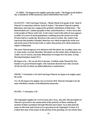CLARKE, "He began to be mighty upon the earth - “He began to be bold in
sin, a murderer of the innocent, and a rebel before the Lord.” - T.
ELLICOTT, "(10) Cush begat Nimrod.—Micah (Micah 5:6) speaks of the “land of
Nimrod” in connection with the “land of Asshur.” The land of Nimrod is plainly
Babylonia; and some have supposed the primitive inhabitants of Babylonia—“the
black-headed race” (zalmat qayqadi) as they styled themselves—to have been akin
to the peoples of Muçur and Cush. At all events, Cush in this table of races appears
as father of a series of mixed populations, ramifying from the north-west of the
Persian Gulf in a southernly direction to the coast of Arabia. The Asiatic Cush
represents that primitive Elamitic Sumerian race which occupied the north-west
and north coast of the Persian Gulf; or rather that portion of it which attained to
empire in Babylonia.
The name Nimrod appears to be identical with Merodach, the Accadian Amar-utu,
or Amar-utuki, Assyrian Maruduk. Merodach was the tutelar deity of Babylon, as
Asshur was of Assyria; and many Babylonian sovereigns bore his name. (Comp.
Merodach-baladan, Isaiah 39:1.)
He began to be.—He was the first to become. Tradition made Nimrod the first
founder of a great Oriental empire. The statement about his four cities (Genesis
10:10), the first of which was Babel (Babylon), is omitted here.
TRAPP, "1 Chronicles 1:10 And Cush begat Nimrod: he began to be mighty upon
the earth.
Ver. 10. He began to be mighty.] See on Genesis 10:8. Nimrod is thought to be the
same with Belus, founder of the Babylonian monarchy.
PULPIT, "1 Chronicles 1:10
The Septuagint supplies the word κυνηγὸς after γίγας. Also after this description of
Nimrod, it proceeds to the enumeration of the posterity of Shem, omitting all
mention of Ham's grandsons through Mizraim and Cainan. Up to that point the
names in this book and Genesis are in agreement in the Septuagint Version. It is
evident that some of the names in this portion of the genealogy are not strictly those
82
 