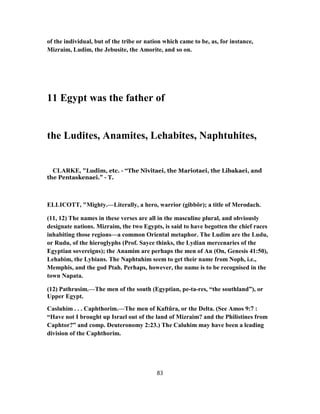 of the individual, but of the tribe or nation which came to be, as, for instance,
Mizraim, Ludim, the Jebusite, the Amorite, and so on.
11 Egypt was the father of
the Ludites, Anamites, Lehabites, Naphtuhites,
CLARKE, "Ludim, etc. - “The Nivitaei, the Mariotaei, the Libakaei, and
the Pentaskenaei.” - T.
ELLICOTT, "Mighty.—Literally, a hero, warrior (gibbôr); a title of Merodach.
(11, 12) The names in these verses are all in the masculine plural, and obviously
designate nations. Mizraim, the two Egypts, is said to have begotten the chief races
inhabiting those regions—a common Oriental metaphor. The Ludim are the Ludu,
or Rudu, of the hieroglyphs (Prof. Sayce thinks, the Lydian mercenaries of the
Egyptian sovereigns); the Anamim are perhaps the men of An (On, Genesis 41:50),
Lehabim, the Lybians. The Naphtuhim seem to get their name from Noph, i.e.,
Memphis, and the god Ptah. Perhaps, however, the name is to be recognised in the
town Napata.
(12) Pathrusim.—The men of the south (Egyptian, pe-ta-res, “the southland”), or
Upper Egypt.
Casluhim . . . Caphthorim.—The men of Kaftûra, or the Delta. (See Amos 9:7 :
“Have not I brought up Israel out of the land of Mizraim? and the Philistines from
Caphtor?” and comp. Deuteronomy 2:23.) The Caluhim may have been a leading
division of the Caphthorim.
83
 