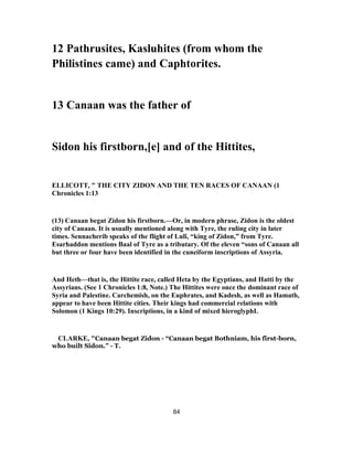 12 Pathrusites, Kasluhites (from whom the
Philistines came) and Caphtorites.
13 Canaan was the father of
Sidon his firstborn,[e] and of the Hittites,
ELLICOTT, " THE CITY ZIDON AND THE TEN RACES OF CANAAN (1
Chronicles 1:13
(13) Canaan begat Zidon his firstborn.—Or, in modern phrase, Zidon is the oldest
city of Canaan. It is usually mentioned along with Tyre, the ruling city in later
times. Sennacherib speaks of the flight of Lulî, “king of Zidon,” from Tyre.
Esarhaddon mentions Baal of Tyre as a tributary. Of the eleven “sons of Canaan all
but three or four have been identified in the cuneiform inscriptions of Assyria.
And Heth—that is, the Hittite race, called Heta by the Egyptians, and Hatti by the
Assyrians. (See 1 Chronicles 1:8, Note.) The Hittites were once the dominant race of
Syria and Palestine. Carchemish, on the Euphrates, and Kadesh, as well as Hamath,
appear to have been Hittite cities. Their kings had commercial relations with
Solomon (1 Kings 10:29). Inscriptions, in a kind of mixed hieroglyphL
CLARKE, "Canaan begat Zidon - “Canaan begat Bothniam, his first-born,
who built Sidon.” - T.
84
 