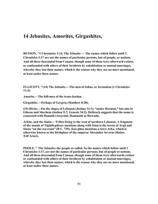 14 Jebusites, Amorites, Girgashites,
BENSON, "1 Chronicles 1:14. The Jebusite — The names which follow until 1
Chronicles 1:17 are not the names of particular persons, but of people, or nations.
And all these descended from Canaan, though some of them were afterward extinct,
or confounded with others of their brethren by cohabitation or mutual marriages,
whereby they lost their names; which is the reason why they are no more mentioned,
at least under these names.
ELLICOTT, "(14) The Jebusite.—The men of Jebus, or Jerusalem (1 Chronicles
11:4).
Amorite.—The hill-men of the trans-Jordan.
Girgashite.—Perhaps of Gergesa (Matthew 8:28).
(15) Hivite.—On the slopes of Lebanon (Joshua 11:3), “under Hermon,” but also in
Gibeon and Shechem (Joshua 9:7; Genesis 34:2). Delitzsch suggests that the name is
connected with Hamath (Assyrian, Hammath as Hawath).
Arkite, and the Sinite.—Tribes living to the west of northern Lebanon. A fragment
of the annals of Tiglath-pileser mentions along with Simyra the towns of Arqâ and
Sianu “on the sea-coast” (B C, 739). Jose-phus mentions a town Arka, which is
otherwise known as the birthplace of the emperor Alexander Severus (Ruins:
Tell’Araci).
POOLE, " The Jebusite; the people so called. So the names which follow until 1
Chronicles 1:17, are not the names of particular persons, but of people or nations.
And all these descended from Canaan, though some of them were afterwards extinct
or confounded with others of their brethren by cohabitation or mutual marriages,
whereby they lost their names; which is the reason why they are no more mentioned,
at least under these names.
85
 