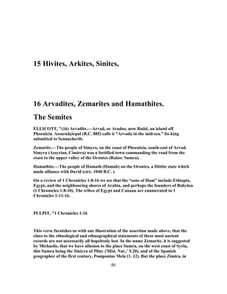 15 Hivites, Arkites, Sinites,
16 Arvadites, Zemarites and Hamathites.
The Semites
ELLICOTT, "(16) Arvadite.—Arvad, or Aradus, now Ruâd, an island off
Phoenicia. Assurnâçirpal (B.C. 885) calls it “Arvada in the mid-sea.” Its king
submitted to Sennacherib.
Zemarite.—The people of Simyra, on the coast of Phoenicia, south-east of Arvad.
Simyra (Assyrian, Cimirra) was a fortified town commanding the road from the
coast to the upper valley of the Orontes (Ruins: Sumra).
Hamathite.—The people of Hamath (Hamah) on the Orontes, a Hittite state which
made alliance with David (circ. 1040 B.C. ).
On a review of 1 Chronicles 1:8-16 we see that the “sons of Ham” include Ethiopia,
Egypt, and the neighbouring shores of Arabia, and perhaps the founders of Babylon
(1 Chronicles 1:8-10). The tribes of Egypt and Canaan are enumerated in 1
Chronicles 1:11-16.
PULPIT, "1 Chronicles 1:16
This verse furnishes us with one illustration of the assertion made above, that the
clues to the ethnological and ethnographical statements of these most ancient
records are not necessarily all hopelessly lost. In the name Zemarite, it is suggested
by Michaelis, that we have allusion to the place Sumra, on the west coast of Syria,
this Sumra being the Siniyra of Pliny ('Hist. Nat.,' 5.20), and of the Spanish
geographer of the first century, Pomponius Mela (1. 12). But the place Zimira, in
86
 