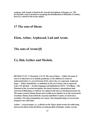 company with Arpad, is found in the Assyrian inscriptions of Sargon, n.o. 720,
leaving little cause to hesitate in accepting the identification of Michaelis. Certainty,
however, cannot be felt on the subject.
17 The sons of Shem:
Elam, Ashur, Arphaxad, Lud and Aram.
The sons of Aram:[f]
Uz, Hul, Gether and Meshek.
BENSON 17-19, "1 Chronicles 1:17-19. The sons of Shem — Either the name of
sons is so taken here as to include grandsons, or the children of Aram are
understood before Uz, out of Genesis 10:23, where they are expressed. Arphaxad
begat — Either immediately, or mediately by his son Canaan, who is expressed
Luke 3:35. Divided — In their languages and habitations.COTT, "(17) Blam.—The
Elamtum of the Assyrian inscription, the classic Susiana, a mountainous land
eastward of Babylonia, to which it was subject in the days of Abraham (Genesis 14).
The names Assurû, Elamû, Kassû, and Accadû occur together in an old Assyrian list
of nations. Êlama, from which the Assyrian and Hebrew names are derived, is
Accadian. The native designation was Ansan. The Sargonide kings of Assyria had
frequent wars with Elam.
Asshur.—Assyria proper, i.e., a district on the Tigris, about twenty-five miles long,
between the thirty-sixth and thirty-seventh parallels of latitude. Asshur was the
87
 
