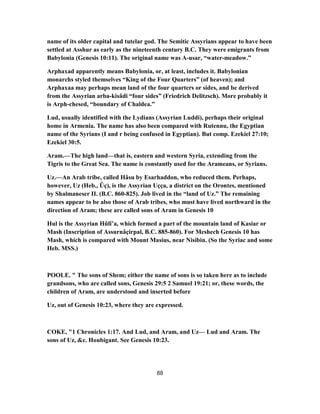 name of its older capital and tutelar god. The Semitic Assyrians appear to have been
settled at Asshur as early as the nineteenth century B.C. They were emigrants from
Babylonia (Genesis 10:11). The original name was A-usar, “water-meadow.”
Arphaxad apparently means Babylonia, or, at least, includes it. Babylonian
monarchs styled themselves “King of the Four Quarters” (of heaven); and
Arphaxaa may perhaps mean land of the four quarters or sides, and be derived
from the Assyrian arba-kisâdi “four sides” (Friedrich Delitzsch). More probably it
is Arph-chesed, “boundary of Chaldea.”
Lud, usually identified with the Lydians (Assyrian Luddi), perhaps their original
home in Armenia. The name has also been compared with Rutennu, the Egyptian
name of the Syrians (I and r being confused in Egyptian). But comp. Ezekiel 27:10;
Ezekiel 30:5.
Aram.—The high land—that is, eastern and western Syria, extending from the
Tigris to the Great Sea. The name is constantly used for the Arameans, or Syrians.
Uz.—An Arab tribe, called Hâsu by Esarhaddon, who reduced them. Perhaps,
however, Uz (Heb., Ûç), is the Assyrian Uçça, a district on the Orontes, mentioned
by Shalmaneser II. (B.C. 860-825). Job lived in the “land of Uz.” The remaining
names appear to be also those of Arab tribes, who must have lived northward in the
direction of Aram; these are called sons of Aram in Genesis 10
Hul is the Assyrian Hûlî’a, which formed a part of the mountain land of Kasiar or
Mash (Inscription of Assurnâçirpal, B.C. 885-860). For Meshech Genesis 10 has
Mash, which is compared with Mount Masius, near Nisibin. (So the Syriac and some
Heb. MSS.)
POOLE. " The sons of Shem; either the name of sons is so taken here as to include
grandsons, who are called sons, Genesis 29:5 2 Samuel 19:21; or, these words, the
children of Aram, are understood and inserted before
Uz, out of Genesis 10:23, where they are expressed.
COKE, "1 Chronicles 1:17. And Lud, and Aram, and Uz— Lud and Aram. The
sons of Uz, &c. Houbigant. See Genesis 10:23.
88
 