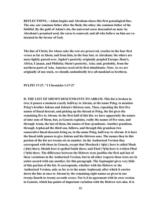 REFLECTIONS.—Adam begins and Abraham closes this first genealogical line.
The one, our common father after the flesh; the other, the common father of the
faithful. By the guilt of Adam's sin, the universal curse descended on man: by
Abraham's promised seed, the curse is removed; and all who believe on him are re-
instated in the favour of God.
The line of Christ, for whose sake the rest are preserved, reaches in the four first
verses as far as Shem; and from him, in the four last, to Abraham: the others are
more lightly passed over. Japhet's posterity originally peopled Europe; Ham's,
Africa, Canaan, and Philistia; Shem's posterity, Asia; and, probably, from the
northern parts of Asia, America received its first inhabitants. Note; As we are
originally of one stock, we should, undoubtedly love all mankind as brethren.
PULPIT 17-27, "1 Chronicles 1:17-27
D. THE LIST OF SHEM'S DESCENDANTS TO ABRAM. This list is broken in
two; it pauses a moment exactly halfway to Abram, at the name Peleg, to mention
Peleg's brother Joktan and Joktan's thirteen sons. Then, repeating the first five
names of lineal descent, and picking up the thread at Peleg, the list gives the
remaining five to Abram. In the first half of this list, we have apparently the names
of nine sons of Shem, but, as Genesis explains, really the names of five sons, and
through Aram, the last of them, the names of four grandsons. Another grandson,
through Arphaxad the third son, follows, and through this grandson two
consecutive lineal descents bring us, in the name Peleg, half-way to Abram. It is here
the lineal table pauses to give Joktan and his thirteen sons. The names then in this
portion of the list are twenty-six in number. In the Authorized Version they
correspond with those in Genesis, except that Meschech ( ֶ‫שׁ‬ ֶ‫ָמ‬‫ו‬ ) here is called Mash
( ‫שׁ‬ ַ‫ָמ‬‫ו‬) there; Shelah here is spelled Salah there; and Ebal ( ‫ל‬ָ‫יב‬ֵ‫)ﬠ‬ here is written Obal
( ‫ל‬ָ‫)עוֹב‬ there. The difference between the Hebrew texts justifies the first and last of
these variations in the Authorized Version, but in all other respects those texts are in
entire accord with one another, for this paragraph. The Septuagint gives very little
of this portion of the list. It corresponds, whether with the Hebrew or the
Authorized Version, only as far as to the name Arphaxad, after which it carries
down the line at once to Abram by the remaining eight names as given in our
twenty-fourth to twenty-seventh verses. Nor is it in agreement with its own version
in Genesis, which has points of important variation with the Hebrew text also. It is
89
 