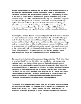 Kings is not our Chronicles, and then that the "Kings" referred to by Chronicles is
not our Kings. The first fact is obvious; the second is shown by the terms of the
references, which state that information not furnished in Chronicles may be found
in the "Book of Kings," but the information in question is often not given in the
canonical Kings. And yet the connection between Kings and Chronicles is very close
and extensive. A large amount of material occurs either identically or with very
slight variations in both books. It is clear that either Chronicles uses Kings, or
Chronicles uses a work which used Kings, or both Chronicles and Kings use the
same source or sources. Each of these three views has been held by important
authorities, and they are also capable of various combinations and modifications.
Reserving for a moment the view which specially commends itself to us, we may note
two main tendencies of opinion. First, it is maintained that Chronicles either goes
back directly to the actual sources of Kings, citing them, for the sake of brevity,
under a combined title, or is based upon a combination of the main sources of Kings
made at a very early date. In either case Chronicles as compared with Kings would
be an independent and parallel authority on the contents of these early sources, and
to that extent would rank with Kings as first-class history. This view, however, is
shown to be untenable by the numerous traces of a later age which are almost
invariably present wherever Chronicles supplements or modifies Kings.
The second view is that either Chronicles used Kings, or that the "Book of the Kings
of Israel and Judah" used by Chronicles was a post-Exilic work, incorporating
statistical matter and dealing with the history of the two kingdoms in a spirit
congenial to the temper and interests of the restored community. This "post-Exilic"
predecessor of Chronicles is supposed to have been based upon Kings itself, or upon
the sources of Kings, or upon both: but in any case it was not much earlier than
Chronicles and was written under the same influences and in a similar spirit. Being
virtually an earlier edition of Chronicles, it could claim no higher authority, and
would scarcely deserve either recognition or treatment as a separate work.
Chronicles would still rest substantially on the authority of Kings.
It is possible to accept a somewhat simpler view, and to dispense with this shadowy
and ineffectual first edition of Chronicles. In the first place, the chronicler does not
appeal to the "Words" and "Visions," and the rest of his "Book of Kings" as
authorities for his own statements; he merely refers his reader to them for further
9
 