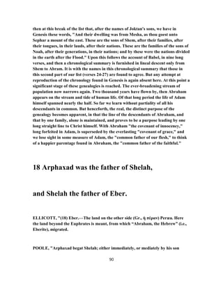 then at this break of the list that, after the names of Joktan's sons, we have in
Genesis these words, "And their dwelling was from Mesha, as thou goest unto
Sephar a mount of the east. These are the sons of Shem, after their families, after
their tongues, in their lauds, after their nations. These are the families of the sons of
Noah, after their generations, in their nations; and by these were the nations divided
in the earth after the Flood." Upon this follows the account of Babel, in nine long
verses, and then a chronological summary is furnished in lineal descent only from
Shem to Abram. It is with the names in this chronological summary that those in
this second part of our list (verses 27-24 ) are found to agree. But any attempt at
reproduction of the chronology found in Genesis is again absent here. At this point a
significant stage of these genealogies is reached. The ever-broadening stream of
population now narrows again. Two thousand years have flown by, then Abraham
appears on the stream and tide of human life. Of that long period the life of Adam
himself spanned nearly the half. So far we learn without partiality of all his
descendants in common. But henceforth, the real, the distinct purpose of the
genealogy becomes apparent, in that the line of the descendants of Abraham, and
that by one family, alone is maintained, and proves to be a purpose leading by one
long straight line to Christ himself. With Abraham "the covenant of innoceney,"
long forfeited in Adam, is superseded by the everlasting "covenant of grace," and
we lose sight in some measure of Adam, the "common father of our flesh," to think
of a happier parentage found in Abraham, the "common father of the faithful."
18 Arphaxad was the father of Shelah,
and Shelah the father of Eber.
ELLICOTT, "(18) Eber.—The land on the other side (Gr., ἡ πέραν) Peræa. Here
the land beyond the Euphrates is meant, from which “Abraham, the Hebrew” (i.e.,
Eberite), migrated.
POOLE, "Arphaxad begat Shelah; either immediately, or mediately by his son
90
 