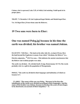 Cainan, who is expressed, Luke 3:35, of which, God assisting, I shall speak in its
proper place.
TRAPP, "1 Chronicles 1:18 And Arphaxad begat Shelah, and Shelah begat Eber.
Ver. 18. Beget Eber.] From whom came the Hebrews.
19 Two sons were born to Eber:
One was named Peleg,[g] because in his time the
earth was divided; his brother was named Joktan.
ELLICOTT, "(18) Eber.—The land on the other side (Gr., ἡ πέραν) Peræa. Here
the land beyond the Euphrates is meant, from which “Abraham, the Hebrew” (i.e.,
Eberite), migrated., "(19) Two sons.—This indicates the ancient consciousness that
the Hebrew and Arabian peoples were akin.
The earth was divided.—Or, divided itself. (Comp. Deuteronomy 32:7-9.) The words
probably refer to a split in the population of Mesopotamia.
POOLE, "The earth was divided in their languages and habitation; of which see
Genesis 11:7.
CLARKE, "The name of the one was Peleg - “Because in his days the
inhabitants of the earth were divided according to their languages. And the
name of his brother was Joktan, because in his days the years of men began
to be shortened, on account of their iniquities.” - T.
91
 