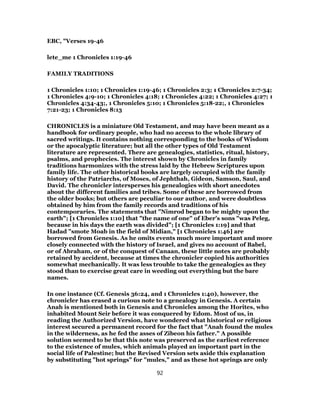 EBC, "Verses 19-46
lete_me 1 Chronicles 1:19-46
FAMILY TRADITIONS
1 Chronicles 1:10; 1 Chronicles 1:19-46; 1 Chronicles 2:3; 1 Chronicles 2:7-34;
1 Chronicles 4:9-10; 1 Chronicles 4:18; 1 Chronicles 4:22; 1 Chronicles 4:27; 1
Chronicles 4:34-43;, 1 Chronicles 5:10; 1 Chronicles 5:18-22;, 1 Chronicles
7:21-23; 1 Chronicles 8:13
CHRONICLES is a miniature Old Testament, and may have been meant as a
handbook for ordinary people, who had no access to the whole library of
sacred writings. It contains nothing corresponding to the books of Wisdom
or the apocalyptic literature; but all the other types of Old Testament
literature are represented. There are genealogies, statistics, ritual, history,
psalms, and prophecies. The interest shown by Chronicles in family
traditions harmonizes with the stress laid by the Hebrew Scriptures upon
family life. The other historical books are largely occupied with the family
history of the Patriarchs, of Moses, of Jephthah, Gideon, Samson, Saul, and
David. The chronicler intersperses his genealogies with short anecdotes
about the different families and tribes. Some of these are borrowed from
the older books; but others are peculiar to our author, and were doubtless
obtained by him from the family records and traditions of his
contemporaries. The statements that "Nimrod began to be mighty upon the
earth"; [1 Chronicles 1:10] that "the name of one" of Eber’s sons "was Peleg,
because in his days the earth was divided"; [1 Chronicles 1:19] and that
Hadad "smote Moab in the field of Midian," [1 Chronicles 1:46] are
borrowed from Genesis. As he omits events much more important and more
closely connected with the history of Israel, and gives no account of Babel,
or of Abraham, or of the conquest of Canaan, these little notes are probably
retained by accident, because at times the chronicler copied his authorities
somewhat mechanically. It was less trouble to take the genealogies as they
stood than to exercise great care in weeding out everything but the bare
names.
In one instance (Cf. Genesis 36:24, and 1 Chronicles 1:40), however, the
chronicler has erased a curious note to a genealogy in Genesis. A certain
Anah is mentioned both in Genesis and Chronicles among the Horites, who
inhabited Mount Seir before it was conquered by Edom. Most of us, in
reading the Authorized Version, have wondered what historical or religious
interest secured a permanent record for the fact that "Anah found the mules
in the wilderness, as he fed the asses of Zibeon his father." A possible
solution seemed to be that this note was preserved as the earliest reference
to the existence of mules, which animals played an important part in the
social life of Palestine; but the Revised Version sets aside this explanation
by substituting "hot springs" for "mules," and as these hot springs are only
92
 