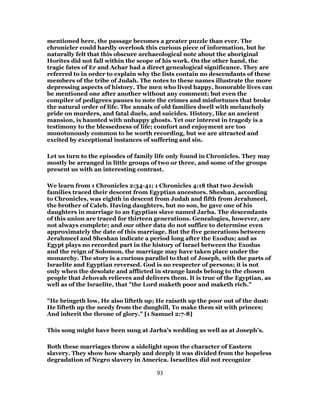 mentioned here, the passage becomes a greater puzzle than ever. The
chronicler could hardly overlook this curious piece of information, but he
naturally felt that this obscure archaeological note about the aboriginal
Horites did not fall within the scope of his work. On the other hand, the
tragic fates of Er and Achar had a direct genealogical significance. They are
referred to in order to explain why the lists contain no descendants of these
members of the tribe of Judah. The notes to these names illustrate the more
depressing aspects of history. The men who lived happy, honorable lives can
be mentioned one after another without any comment; but even the
compiler of pedigrees pauses to note the crimes and misfortunes that broke
the natural order of life. The annals of old families dwell with melancholy
pride on murders, and fatal duels, and suicides. History, like an ancient
mansion, is haunted with unhappy ghosts. Yet our interest in tragedy is a
testimony to the blessedness of life; comfort and enjoyment are too
monotonously common to be worth recording, but we are attracted and
excited by exceptional instances of suffering and sin.
Let us turn to the episodes of family life only found in Chronicles. They may
mostly be arranged in little groups of two or three, and some of the groups
present us with an interesting contrast.
We learn from 1 Chronicles 2:34-41; 1 Chronicles 4:18 that two Jewish
families traced their descent from Egyptian ancestors. Sheshan, according
to Chronicles, was eighth in descent from Judah and fifth from Jerahmeel,
the brother of Caleb. Having daughters, but no son, he gave one of his
daughters in marriage to an Egyptian slave named Jarha. The descendants
of this union are traced for thirteen generations. Genealogies, however, are
not always complete; and our other data do not suffice to determine even
approximately the date of this marriage. But the five generations between
Jerahmeel and Sheshan indicate a period long after the Exodus; and as
Egypt plays no recorded part in the history of Israel between the Exodus
and the reign of Solomon, the marriage may have taken place under the
monarchy. The story is a curious parallel to that of Joseph, with the parts of
Israelite and Egyptian reversed. God is no respecter of persons; it is not
only when the desolate and afflicted in strange lands belong to the chosen
people that Jehovah relieves and delivers them. It is true of the Egyptian, as
well as of the Israelite, that "the Lord maketh poor and maketh rich."
"He bringeth low, He also lifteth up; He raiseth up the poor out of the dust:
He lifteth up the needy from the dunghill, To make them sit with princes;
And inherit the throne of glory." [1 Samuel 2:7-8]
This song might have been sung at Jarha’s wedding as well as at Joseph’s.
Both these marriages throw a sidelight upon the character of Eastern
slavery. They show how sharply and deeply it was divided from the hopeless
degradation of Negro slavery in America. Israelites did not recognize
93
 