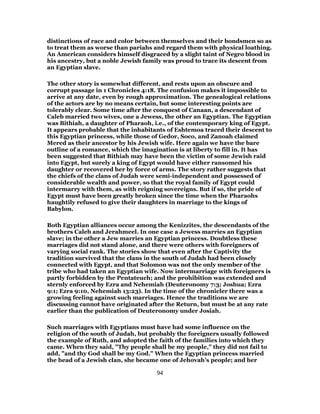 distinctions of race and color between themselves and their bondsmen so as
to treat them as worse than pariahs and regard them with physical loathing.
An American considers himself disgraced by a slight taint of Negro blood in
his ancestry, but a noble Jewish family was proud to trace its descent from
an Egyptian slave.
The other story is somewhat different, and rests upon an obscure and
corrupt passage in 1 Chronicles 4:18. The confusion makes it impossible to
arrive at any date, even by rough approximation. The genealogical relations
of the actors are by no means certain, but some interesting points are
tolerably clear. Some time after the conquest of Canaan, a descendant of
Caleb married two wives, one a Jewess, the other an Egyptian. The Egyptian
was Bithiah, a daughter of Pharaoh, i.e., of the contemporary king of Egypt.
It appears probable that the inhabitants of Eshtemoa traced their descent to
this Egyptian princess, while those of Gedor, Soco, and Zanoah claimed
Mered as their ancestor by his Jewish wife. Here again we have the bare
outline of a romance, which the imagination is at liberty to fill in. It has
been suggested that Bithiah may have been the victim of some Jewish raid
into Egypt, but surely a king of Egypt would have either ransomed his
daughter or recovered her by force of arms. The story rather suggests that
the chiefs of the clans of Judah were semi-independent and possessed of
considerable wealth and power, so that the royal family of Egypt could
intermarry with them, as with reigning sovereigns. But if so, the pride of
Egypt must have been greatly broken since the time when the Pharaohs
haughtily refused to give their daughters in marriage to the kings of
Babylon.
Both Egyptian alliances occur among the Kenizzites, the descendants of the
brothers Caleb and Jerahmeel. In one case a Jewess marries an Egyptian
slave; in the other a Jew marries an Egyptian princess. Doubtless these
marriages did not stand alone, and there were others with foreigners of
varying social rank. The stories show that even after the Captivity the
tradition survived that the clans in the south of Judah had been closely
connected with Egypt, and that Solomon was not the only member of the
tribe who had taken an Egyptian wife. Now intermarriage with foreigners is
partly forbidden by the Pentateuch; and the prohibition was extended and
sternly enforced by Ezra and Nehemiah (Deuteronomy 7:3; Joshua; Ezra
9:1; Ezra 9:10, Nehemiah 13:23). In the time of the chronicler there was a
growing feeling against such marriages. Hence the traditions we are
discussing cannot have originated after the Return, but must be at any rate
earlier than the publication of Deuteronomy under Josiah.
Such marriages with Egyptians must have had some influence on the
religion of the south of Judah, but probably the foreigners usually followed
the example of Ruth, and adopted the faith of the families into which they
came. When they said, "Thy people shall be my people," they did not fail to
add, "and thy God shall be my God." When the Egyptian princess married
the head of a Jewish clan, she became one of Jehovah’s people; and her
94
 
