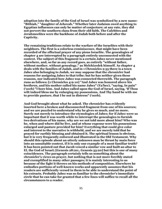 adoption into the family of the God of Israel was symbolized by a new name:
"Bithiah," "daughter of Jehovah." Whether later Judaism owed anything to
Egyptian influences can only be matter of conjecture; at any rate, they did
not pervert the southern clans from their old faith. The Calebites and
Jerahmeelites were the backbone of Judah both before and after the
Captivity.
The remaining traditions relate to the warfare of the Israelites with their
neighbors. The first is a colorless reminiscence, that might have been
recorded of the effectual prayer of any pious Israelite. The genealogies of
chapter 4 are interrupted by a paragraph entirely unconnected with the
context. The subject of this fragment is a certain Jabez never mentioned
elsewhere, and, so far as any record goes, as entirely "without father,
without mother, without genealogy," as Melchizedek himself. As chapter 4
deals with the families of Judah, and in 1 Chronicles 2:55 there is a town
Jabez also belonging to Judah, we may suppose that the chronicler had
reasons for assigning Jabez to that tribe; but he has neither given these
reasons, nor indicated how Jabez was connected therewith. The paragraph
runs as follows: [1 Chronicles 4:9-10] "And Jabez was honored above his
brethren, and his mother called his name Jabez" (Ya’bec), "saying, In pain"
(‘oceb) "I bore him. And Jabez called upon the God of Israel, saying, ‘If Thou
wilt indeed bless me by enlarging my possessions, And Thy hand be with me
to provide pasture, that I be not in distress" (‘oceb).
And God brought about what he asked. The chronicler has evidently
inserted here a broken and disconnected fragment from one of his sources;
and we are puzzled to understand why he gives so much, and no more.
Surely not merely to introduce the etymologies of Jabez; for if Jabez were so
important that it was worth while to interrupt the genealogies to furnish
two derivations of his name, why are we not told more about him? Who was
he, when and where did he live, and at whose expense were his possessions
enlarged and pasture provided for him? Everything that could give color
and interest to the narrative is withheld, and we are merely told that he
prayed for earthly blessing and obtained it. The spiritual lesson is obvious,
but it is very frequently enforced and illustrated in the Old Testament. Why
should this episode about an utterly unknown man be thrust by main force
into an unsuitable context, if it is only one example of a most familiar truth?
It has been pointed out that Jacob vowed a similar vow and built an altar to
El, the God of Israel; [Genesis 28:20;, Genesis 33:20] but this is one of many
coincidences. The paragraph certainly tells us something about the
chronicler’s views on prayer, but nothing that is not more forcibly stated
and exemplified in many other passages; it is mainly interesting to us
because of the light it throws on his methods of composition. Elsewhere he
embodies portions of well-known works and apparently assumes that his
readers are sufficiently versed in them to be able to understand the point of
his extracts. Probably Jabez was so familiar to the chronicler’s immediate
circle that he can take for granted that a few lines will suffice to recall all the
circumstances to a reader.
95
 