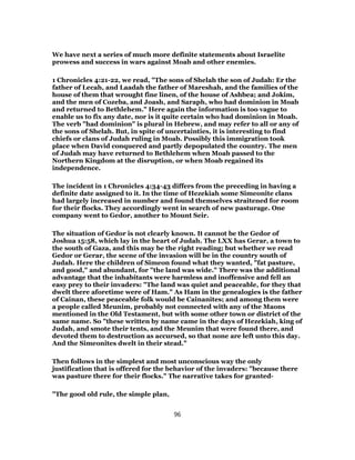 We have next a series of much more definite statements about Israelite
prowess and success in wars against Moab and other enemies.
1 Chronicles 4:21-22, we read, "The sons of Shelah the son of Judah: Er the
father of Lecah, and Laadah the father of Mareshah, and the families of the
house of them that wrought fine linen, of the house of Ashbea; and Jokim,
and the men of Cozeba, and Joash, and Saraph, who had dominion in Moab
and returned to Bethlehem." Here again the information is too vague to
enable us to fix any date, nor is it quite certain who had dominion in Moab.
The verb "had dominion" is plural in Hebrew, and may refer to all or any of
the sons of Shelah. But, in spite of uncertainties, it is interesting to find
chiefs or clans of Judah ruling in Moab. Possibly this immigration took
place when David conquered and partly depopulated the country. The men
of Judah may have returned to Bethlehem when Moab passed to the
Northern Kingdom at the disruption, or when Moab regained its
independence.
The incident in 1 Chronicles 4:34-43 differs from the preceding in having a
definite date assigned to it. In the time of Hezekiah some Simeonite clans
had largely increased in number and found themselves straitened for room
for their flocks. They accordingly went in search of new pasturage. One
company went to Gedor, another to Mount Seir.
The situation of Gedor is not clearly known. It cannot be the Gedor of
Joshua 15:58, which lay in the heart of Judah. The LXX has Gerar, a town to
the south of Gaza, and this may be the right reading; but whether we read
Gedor or Gerar, the scene of the invasion will be in the country south of
Judah. Here the children of Simeon found what they wanted, "fat pasture,
and good," and abundant, for "the land was wide." There was the additional
advantage that the inhabitants were harmless and inoffensive and fell an
easy prey to their invaders: "The land was quiet and peaceable, for they that
dwelt there aforetime were of Ham." As Ham in the genealogies is the father
of Cainan, these peaceable folk would be Cainanites; and among them were
a people called Meunim, probably not connected with any of the Maons
mentioned in the Old Testament, but with some other town or district of the
same name. So "these written by name came in the days of Hezekiah, king of
Judah, and smote their tents, and the Meunim that were found there, and
devoted them to destruction as accursed, so that none are left unto this day.
And the Simeonites dwelt in their stead."
Then follows in the simplest and most unconscious way the only
justification that is offered for the behavior of the invaders: "because there
was pasture there for their flocks." The narrative takes for granted-
"The good old rule, the simple plan,
96
 